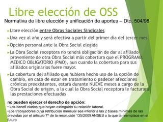 Libre elección de OSS
Normativa de libre elección y unificación de aportes – Dto. 504/98
▶Libre elección entre Obras Sociales Sindicales
▶Una vez al año y será efectiva a partir del primer día del tercer mes
▶Opción personal ante la Obra Social elegida
▶La Obra Social receptora no tendrá obligación de dar al afiliado
proveniente de otra Obra Social más cobertura que el PROGRAMA
MEDICO OBLIGATORIO (PMO), aun cuando la cobertura para sus
afiliados originarios fuere mayor.
▶La cobertura del afiliado que hubiera hecho uso de la opción de
cambio, en caso de estar en tratamiento o padecer afecciones
crónicas preexistentes, estará durante NUEVE meses a cargo de la
Obra Social de origen, a la cual la Obra Social receptora le facturará
las prestaciones efectuadas
no pueden ejercer el derecho de opción:
• Los benefi ciarios que hayan extinguido su relación laboral.
•Los trabajadores cuya retribución mensual sea inferior a las 2 bases mínimas de las
previstas por el articulo 7º de la resolución 135/2009 ANSES o la que la reemplace en el
futuro
 
