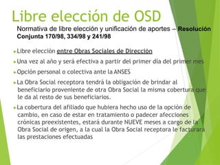 Normativa de libre elección y unificación de aportes – Resolución
Conjunta 170/98, 334/98 y 241/98
▶Libre elección entre Obras Sociales de Dirección
▶Una vez al año y será efectiva a partir del primer día del primer mes
▶Opción personal o colectiva ante la ANSES
▶La Obra Social receptora tendrá la obligación de brindar al
beneficiario proveniente de otra Obra Social la misma cobertura que
le da al resto de sus beneficiarios.
▶La cobertura del afiliado que hubiera hecho uso de la opción de
cambio, en caso de estar en tratamiento o padecer afecciones
crónicas preexistentes, estará durante NUEVE meses a cargo de la
Obra Social de origen, a la cual la Obra Social receptora le facturará
las prestaciones efectuadas
Libre elección de OSD
 