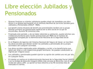 Libre elección Jubilados y
Pensionados
▶ Quienes finalizan su trámite jubilatorio pueden elegir de inmediato una obra
social si no desean permanecer en el Instituto Nacional de Servicios Sociales para
Jubilados y Pensionados (INSSJP - PAMI).
▶ Los benefi ciarios titulares de benefi cios previsionales reciben con su grupo
familiar primario las prestaciones médicas de la obra social en la que se
encontraba, durante 90 (noventa) días.
▶ Finalizado este período, y de no haber obtenido su jubilación, puede solicitar una
credencial provisoria para recibir prestaciones por PAMI con el número de
expediente otorgado por la Administración Nacional de la Seguridad Social
(ANSES).
▶ En el Registro de Agentes del Sistema Nacional del Seguro de Salud, se inscriben
las obras sociales que deseen recibir los jubilados y pensionados de su propia
actividad o de cualquier actividad.
▶ Las obras sociales registradas están obligadas a recibir a los beneficiarios que
opten por ellas y a sus respectivos grupos familiares. No pueden condicionar su
ingreso por ninguna causa.
▶ Los jubilados y pensionados pueden ejercer su opción de cambio una vez por año,
en cualquier fecha.
▶ El trámite se realiza en la Administración Nacional de la Seguridad Social (ANSES)
o en la Unidad de Atención Integral (UDAI) más cercana al domicilio, con el último
recibo de cobro y DNI. La opción se hace efectiva a los 90 (noventa) días de
realizado el trámite.
 