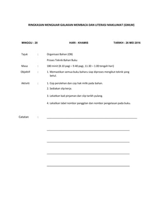 RINGKASAN MENGAJAR GALAKAN MEMBACA DAN LITERASI MAKLUMAT (GMLM)
MINGGU : 20 HARI : KHAMIS TARIKH : 26 MEI 2016
Tajuk : Organisasi Bahan (OB)
Proses Teknik Bahan Buku
Masa : 180 minit (8.10 pagi – 9.40 pagi, 11.30 – 1.00 tengah hari)
Objektif : 1. Memastikan semua buku baharu siap diproses mengikut teknik yang
betul.
Aktiviti : 1. Cop perolehan dan cop hak milik pada bahan.
2. Sediakan slip kerja.
3. Lekatkan kad pinjaman dan slip tarikh pulang.
4. Lekatkan label nombor panggilan dan nombor pengelasan pada buku.
Catatan : __________________________________________________________
__________________________________________________________
__________________________________________________________
__________________________________________________________
______________________________________________________________________________
 