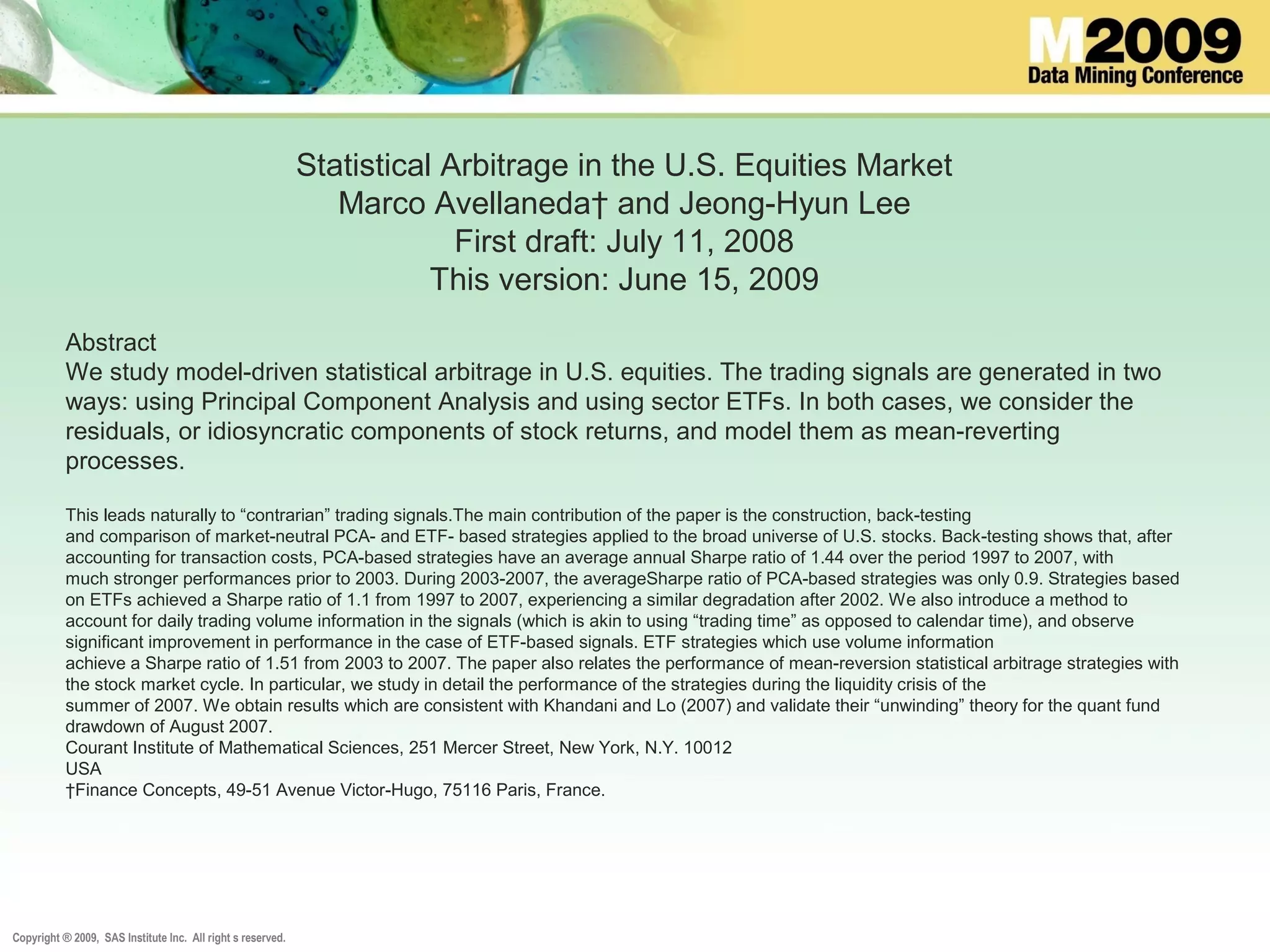 Copyright ® 2009, SAS Institute Inc. All right s reserved.
Statistical Arbitrage in the U.S. Equities Market
Marco Avellaneda† and Jeong-Hyun Lee
First draft: July 11, 2008
This version: June 15, 2009
Abstract
We study model-driven statistical arbitrage in U.S. equities. The trading signals are generated in two
ways: using Principal Component Analysis and using sector ETFs. In both cases, we consider the
residuals, or idiosyncratic components of stock returns, and model them as mean-reverting
processes.
This leads naturally to “contrarian” trading signals.The main contribution of the paper is the construction, back-testing
and comparison of market-neutral PCA- and ETF- based strategies applied to the broad universe of U.S. stocks. Back-testing shows that, after
accounting for transaction costs, PCA-based strategies have an average annual Sharpe ratio of 1.44 over the period 1997 to 2007, with
much stronger performances prior to 2003. During 2003-2007, the averageSharpe ratio of PCA-based strategies was only 0.9. Strategies based
on ETFs achieved a Sharpe ratio of 1.1 from 1997 to 2007, experiencing a similar degradation after 2002. We also introduce a method to
account for daily trading volume information in the signals (which is akin to using “trading time” as opposed to calendar time), and observe
significant improvement in performance in the case of ETF-based signals. ETF strategies which use volume information
achieve a Sharpe ratio of 1.51 from 2003 to 2007. The paper also relates the performance of mean-reversion statistical arbitrage strategies with
the stock market cycle. In particular, we study in detail the performance of the strategies during the liquidity crisis of the
summer of 2007. We obtain results which are consistent with Khandani and Lo (2007) and validate their “unwinding” theory for the quant fund
drawdown of August 2007.
Courant Institute of Mathematical Sciences, 251 Mercer Street, New York, N.Y. 10012
USA
†Finance Concepts, 49-51 Avenue Victor-Hugo, 75116 Paris, France.
 