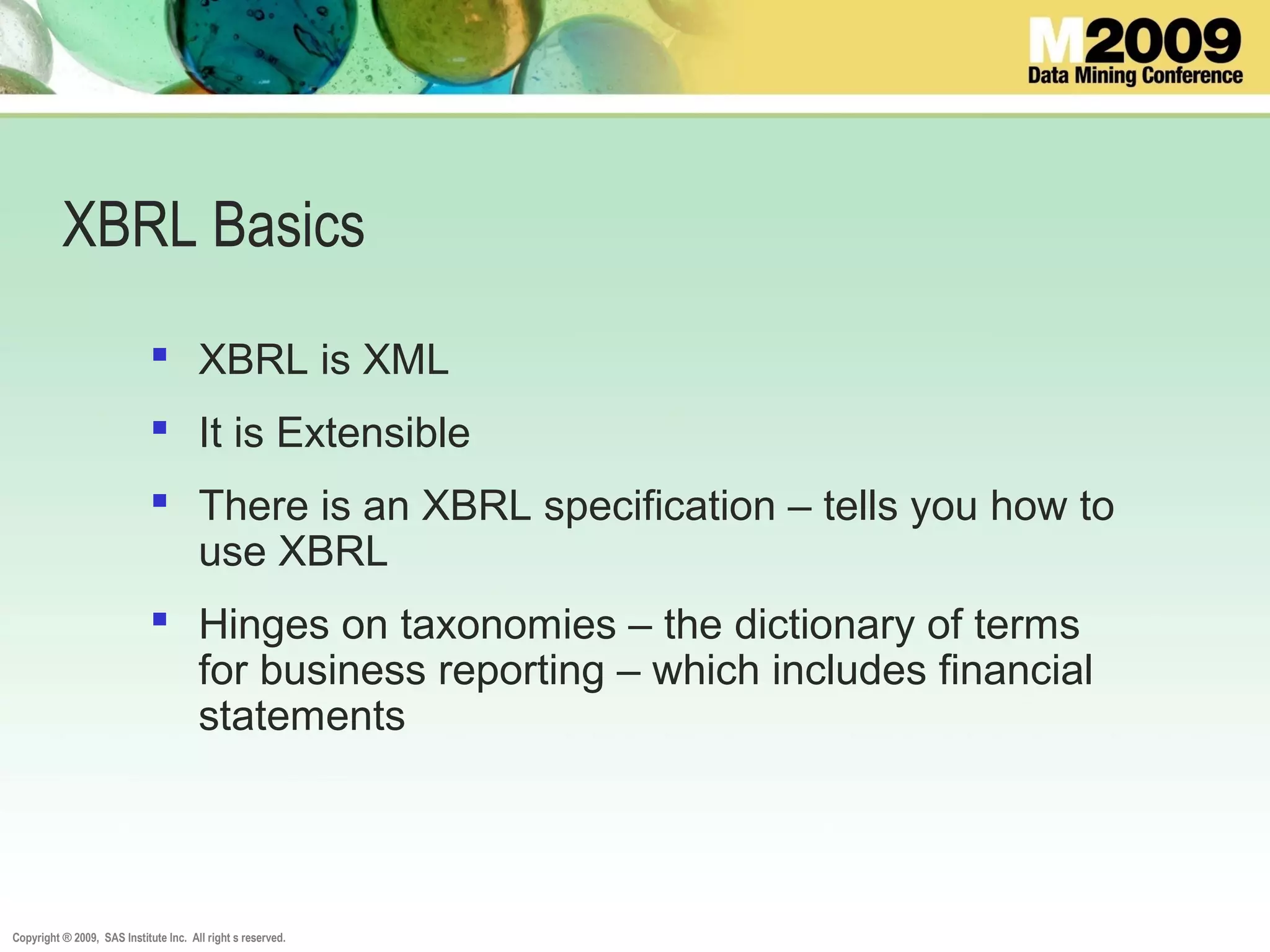 Copyright ® 2009, SAS Institute Inc. All right s reserved.
XBRL Basics
 XBRL is XML
 It is Extensible
 There is an XBRL specification – tells you how to
use XBRL
 Hinges on taxonomies – the dictionary of terms
for business reporting – which includes financial
statements
 
