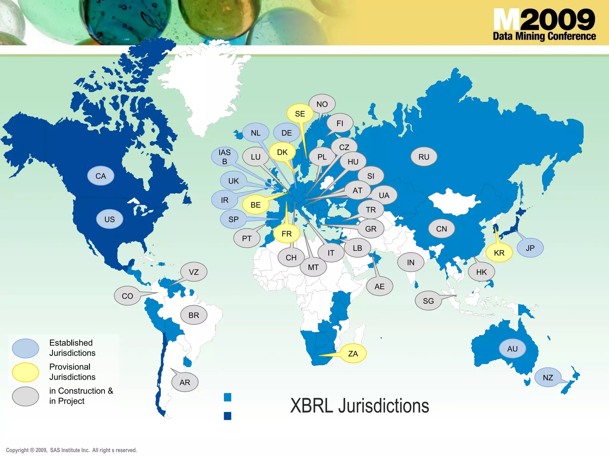 Copyright ® 2009, SAS Institute Inc. All right s reserved.
XBRL Jurisdictions
UK
CA
SPUS
AU
NZ
IR
JP
KR
BE
VZ
CO
BR
AR
PT
RU
SG
HK
NO
SE
PL
FI
IT
CN
IN
LB
CZ
UA
LU
IAS
B
AE
NL
TR
GR
MT
CH
FR
SI
HU
AT
Established
Jurisdictions
Provisional
Jurisdictions
in Construction &
in Project
DE
DK
ZA
 