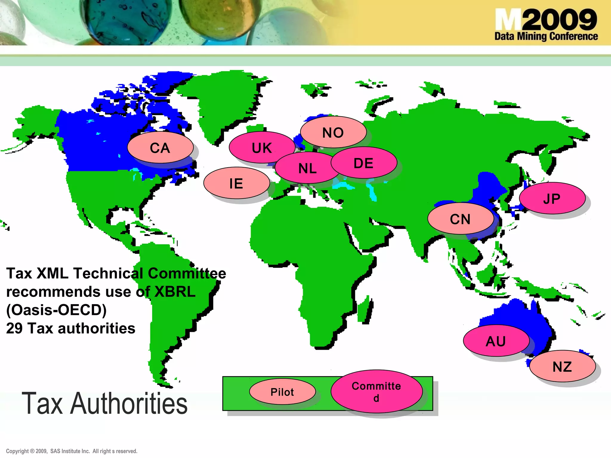 Copyright ® 2009, SAS Institute Inc. All right s reserved.
CACA UKUK
IEIE
AUAU
NONO
JPJP
NZNZ
NLNL DEDE
CNCN
Tax Authorities Pilot
Pilot Committe
d
Committe
d
Tax XML Technical Committee
recommends use of XBRL
(Oasis-OECD)
29 Tax authorities
 