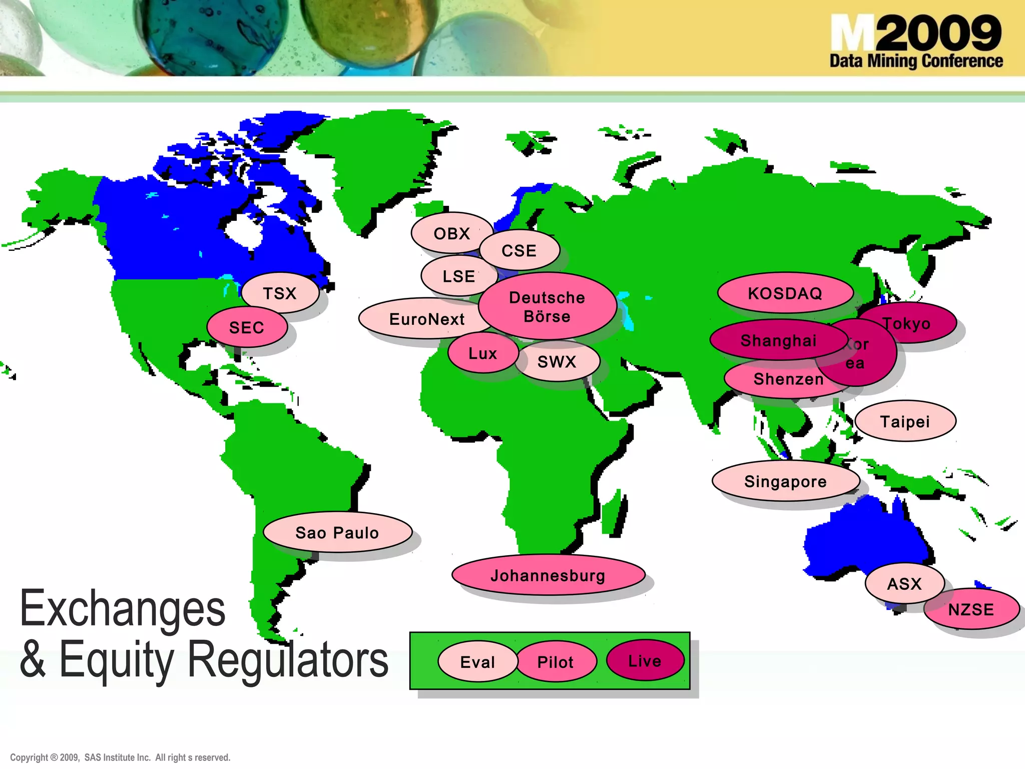 Copyright ® 2009, SAS Institute Inc. All right s reserved.
Exchanges
& Equity Regulators
Sao Paulo
Sao Paulo
NZSE
NZSE
ASX
ASXJohannesburg
Johannesburg
Shenzen
Shenzen
EuroNext
EuroNext
KOSDAQ
KOSDAQ
Tokyo
Tokyo
Singapore
Singapore
SWX
SWXLux
Lux
Pilot LiveEval
TSX
TSX
OBX
OBX
LSE
LSE
CSE
CSE
Deutsche
Börse
Deutsche
Börse
Taipei
SEC
SEC
Kor
ea
Kor
ea
Shanghai
Shanghai
 