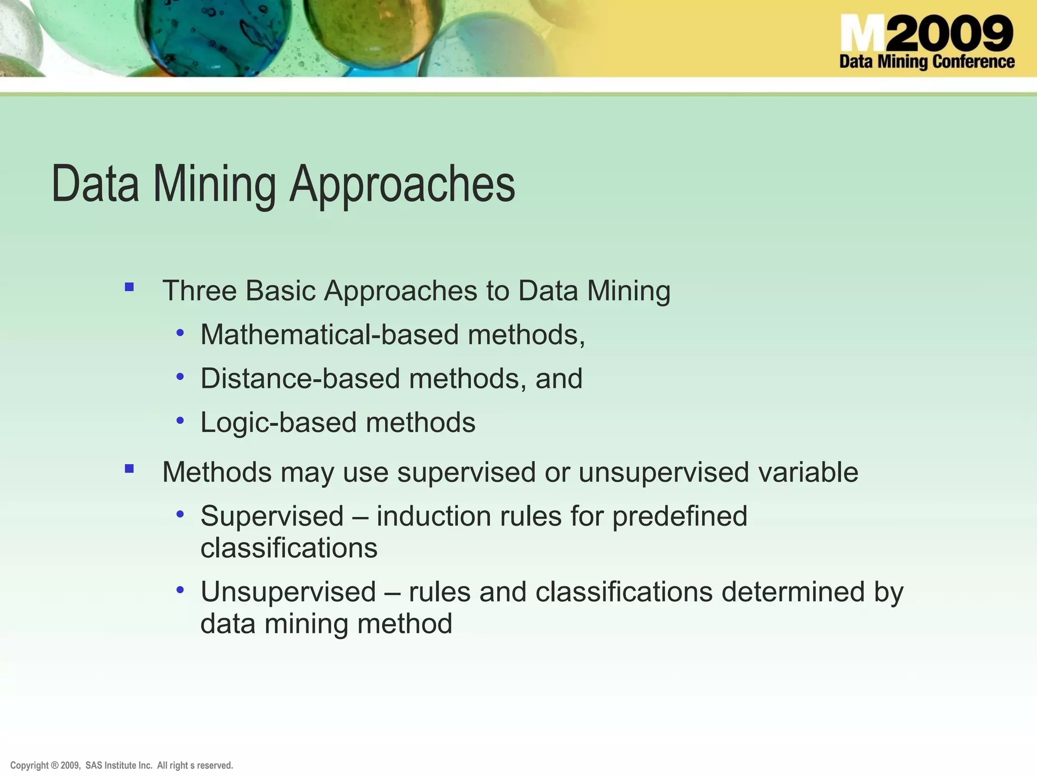 Copyright ® 2009, SAS Institute Inc. All right s reserved.
Data Mining Approaches
 Three Basic Approaches to Data Mining
• Mathematical-based methods,
• Distance-based methods, and
• Logic-based methods
 Methods may use supervised or unsupervised variable
• Supervised – induction rules for predefined
classifications
• Unsupervised – rules and classifications determined by
data mining method
 