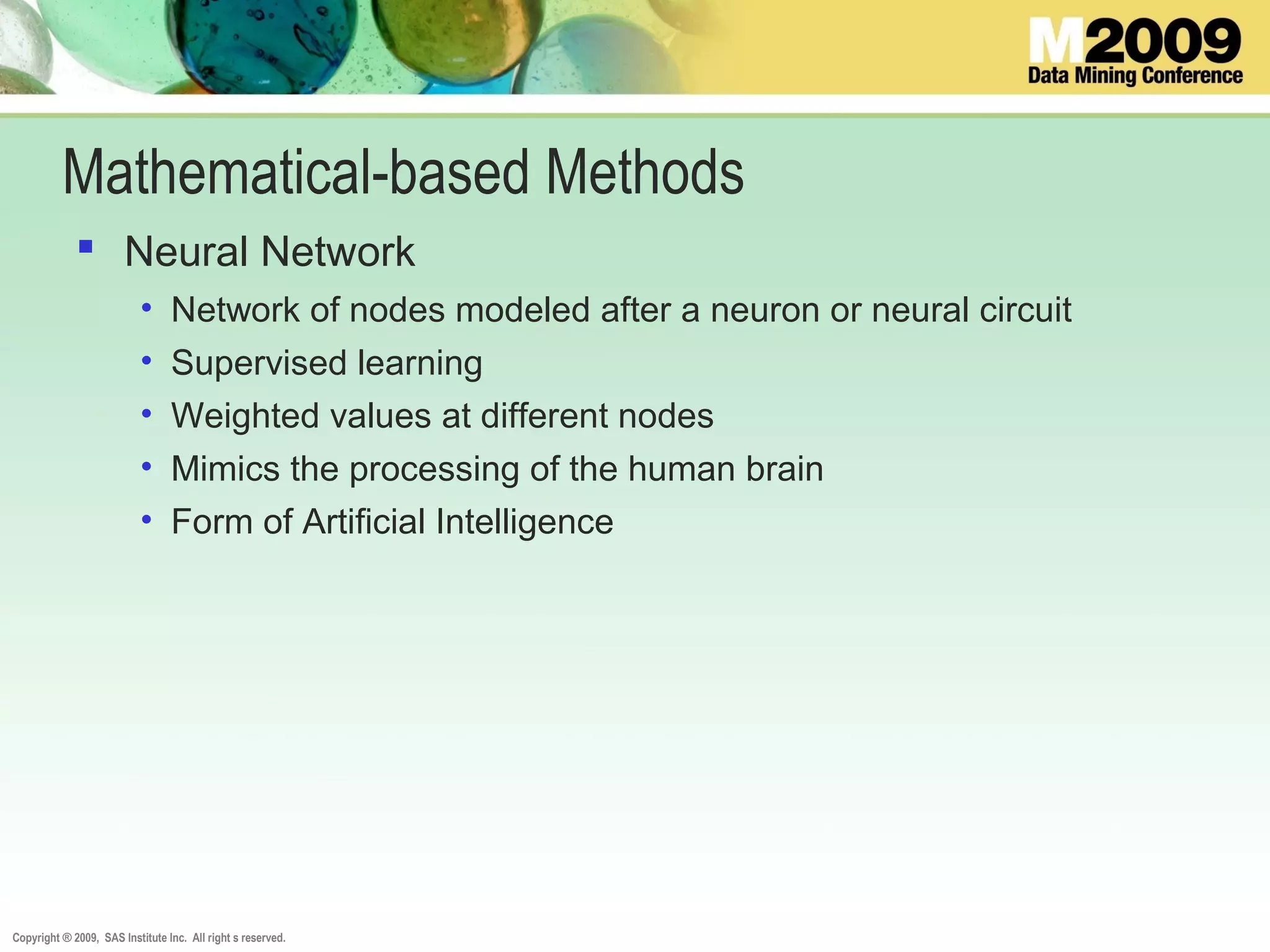 Copyright ® 2009, SAS Institute Inc. All right s reserved.
Mathematical-based Methods
 Neural Network
• Network of nodes modeled after a neuron or neural circuit
• Supervised learning
• Weighted values at different nodes
• Mimics the processing of the human brain
• Form of Artificial Intelligence
 