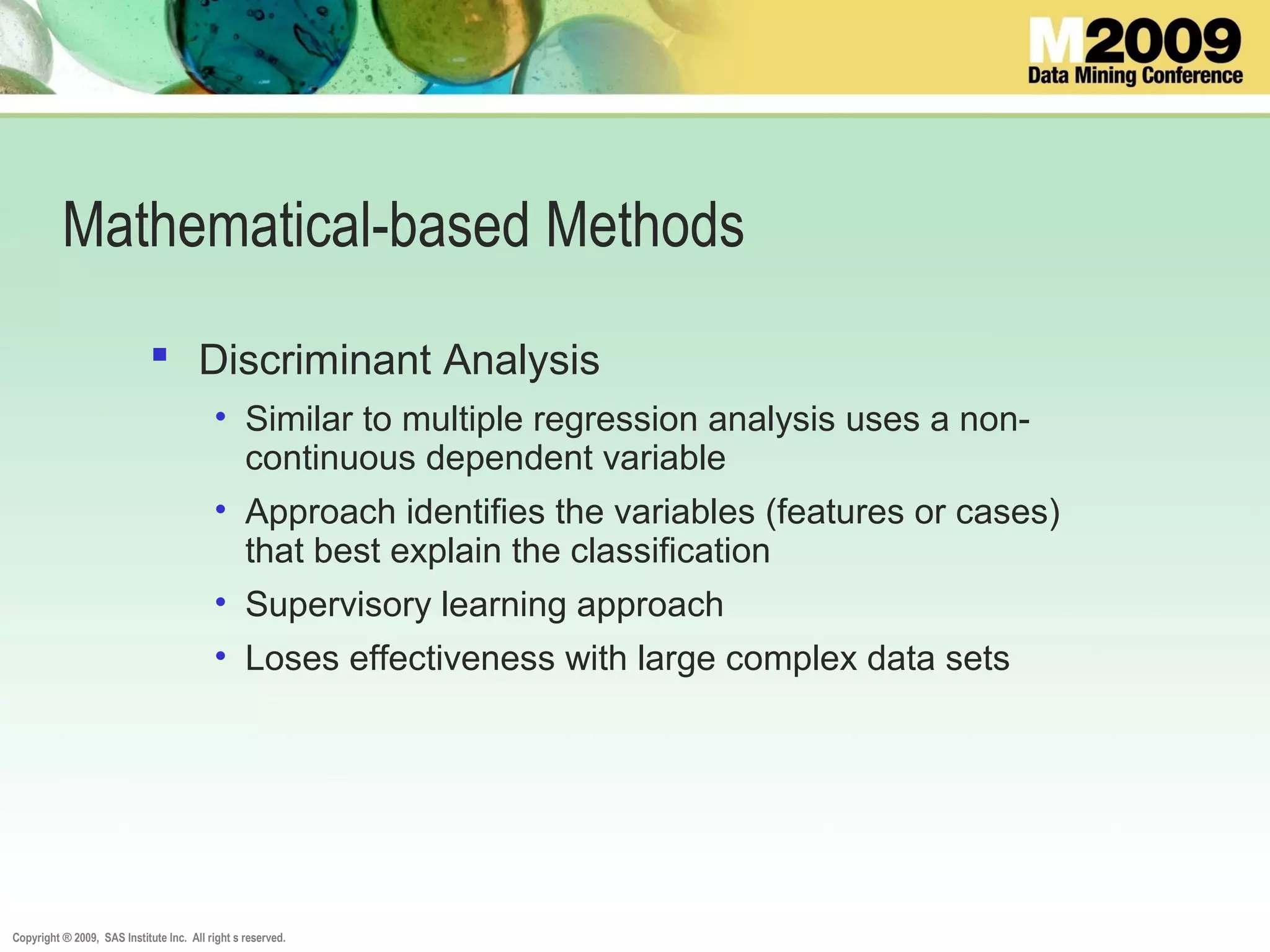 Copyright ® 2009, SAS Institute Inc. All right s reserved.
Mathematical-based Methods
 Discriminant Analysis
• Similar to multiple regression analysis uses a non-
continuous dependent variable
• Approach identifies the variables (features or cases)
that best explain the classification
• Supervisory learning approach
• Loses effectiveness with large complex data sets
 
