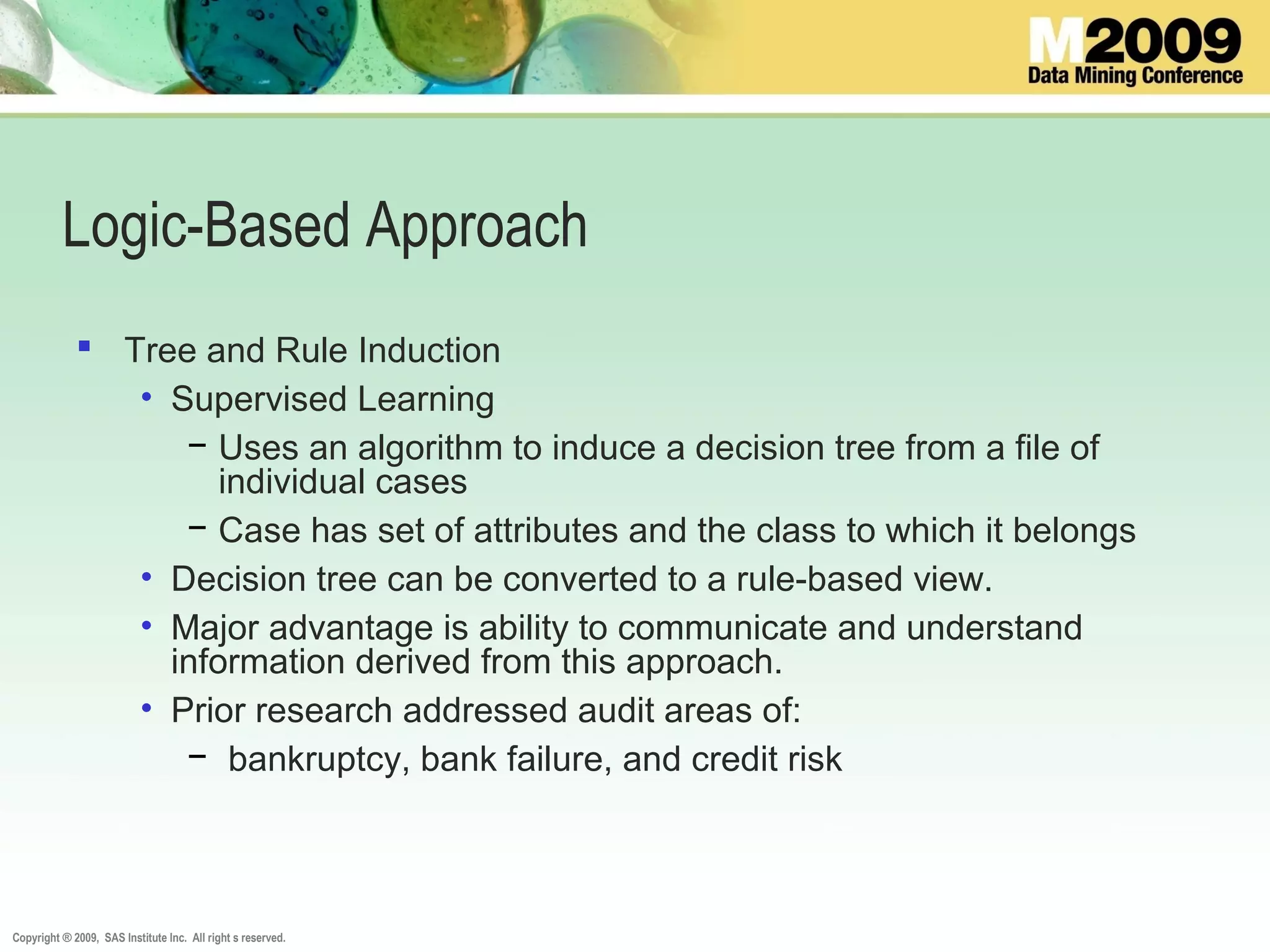 Copyright ® 2009, SAS Institute Inc. All right s reserved.
Logic-Based Approach
 Tree and Rule Induction
• Supervised Learning
− Uses an algorithm to induce a decision tree from a file of
individual cases
− Case has set of attributes and the class to which it belongs
• Decision tree can be converted to a rule-based view.
• Major advantage is ability to communicate and understand
information derived from this approach.
• Prior research addressed audit areas of:
− bankruptcy, bank failure, and credit risk
 