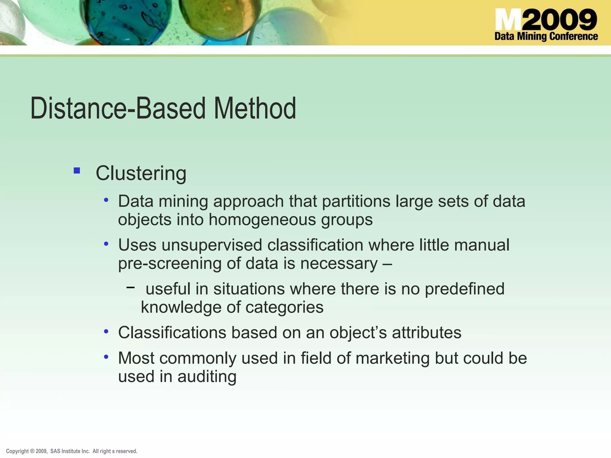 Copyright ® 2009, SAS Institute Inc. All right s reserved.
Distance-Based Method
 Clustering
• Data mining approach that partitions large sets of data
objects into homogeneous groups
• Uses unsupervised classification where little manual
pre-screening of data is necessary –
− useful in situations where there is no predefined
knowledge of categories
• Classifications based on an object’s attributes
• Most commonly used in field of marketing but could be
used in auditing
 