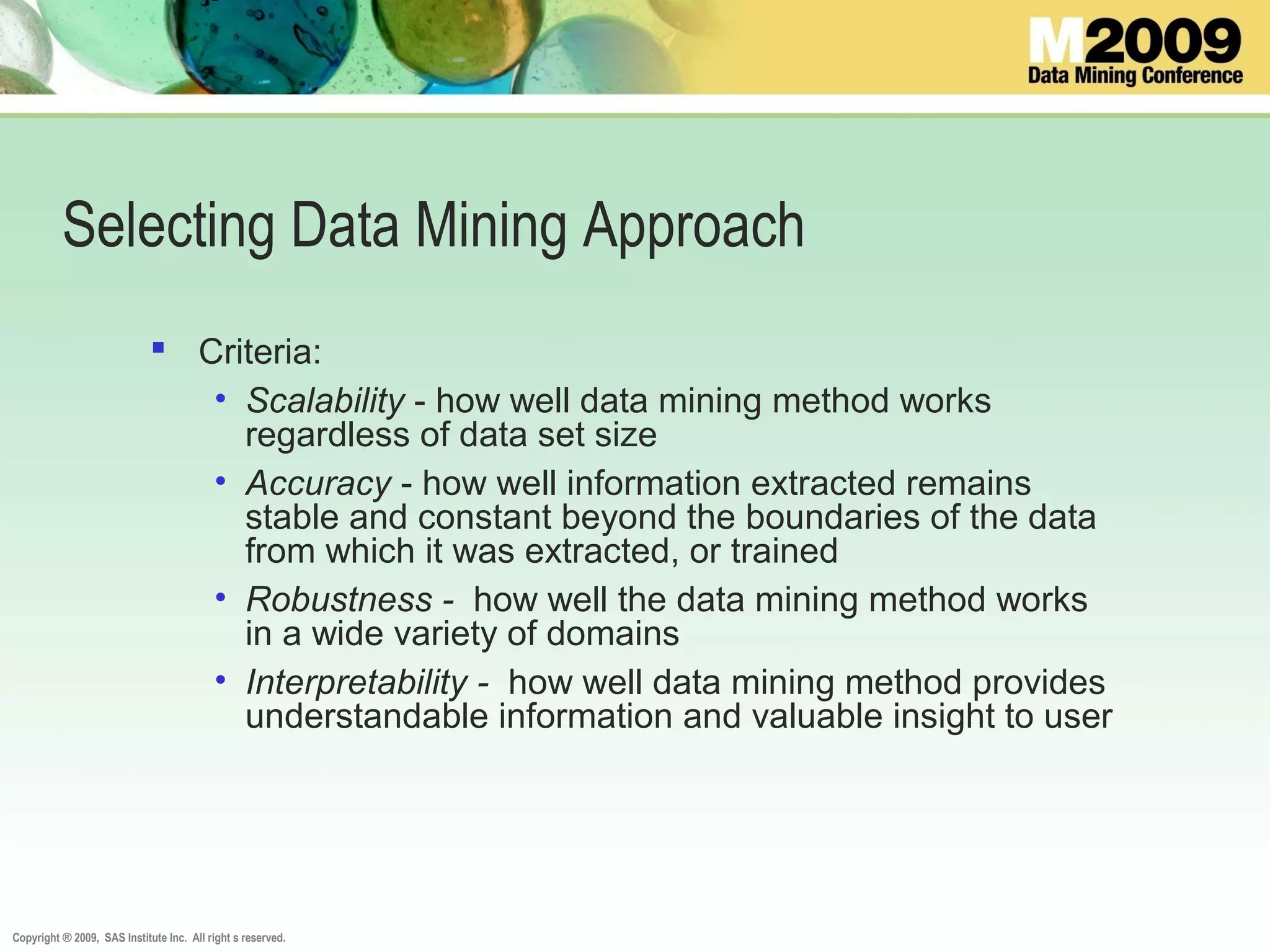 Copyright ® 2009, SAS Institute Inc. All right s reserved.
Selecting Data Mining Approach
 Criteria:
• Scalability - how well data mining method works
regardless of data set size
• Accuracy - how well information extracted remains
stable and constant beyond the boundaries of the data
from which it was extracted, or trained
• Robustness - how well the data mining method works
in a wide variety of domains
• Interpretability - how well data mining method provides
understandable information and valuable insight to user
 