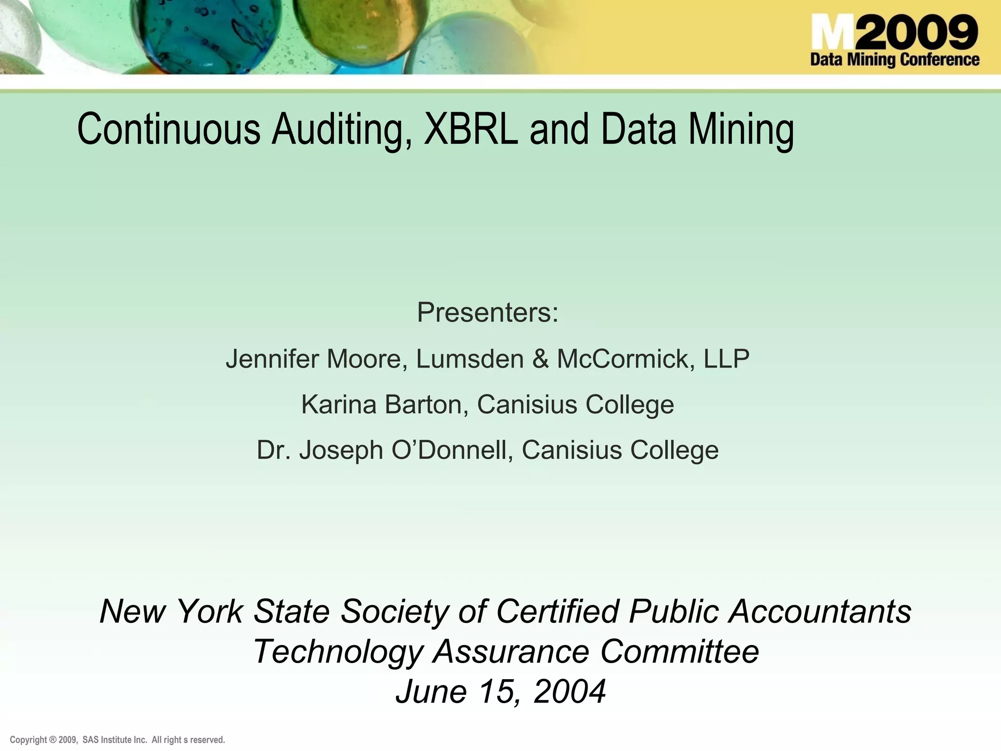 Copyright ® 2009, SAS Institute Inc. All right s reserved.
Continuous Auditing, XBRL and Data Mining
Presenters:
Jennifer Moore, Lumsden & McCormick, LLP
Karina Barton, Canisius College
Dr. Joseph O’Donnell, Canisius College
New York State Society of Certified Public Accountants
Technology Assurance Committee
June 15, 2004
 