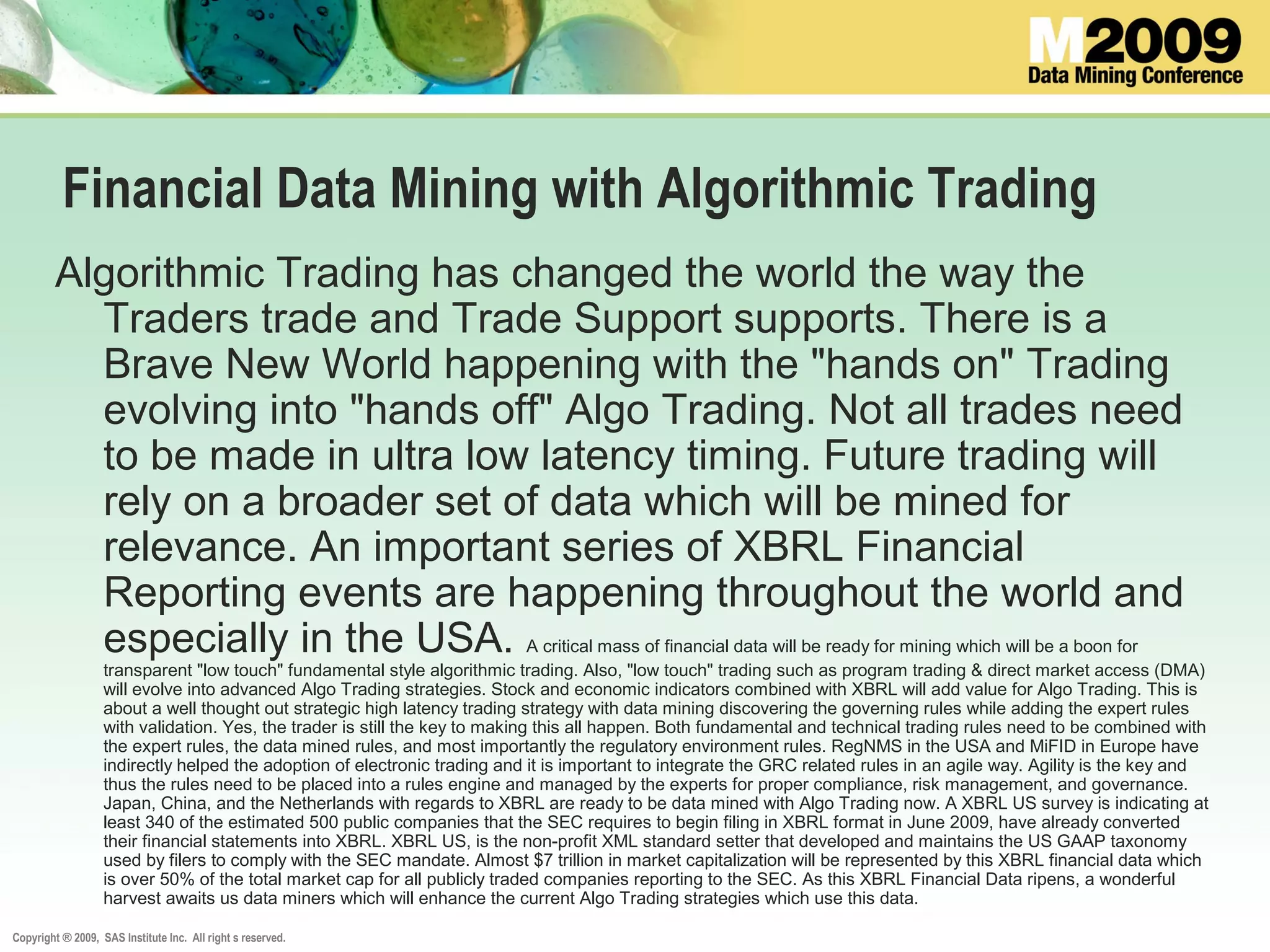 Copyright ® 2009, SAS Institute Inc. All right s reserved.
Financial Data Mining with Algorithmic Trading
Algorithmic Trading has changed the world the way the
Traders trade and Trade Support supports. There is a
Brave New World happening with the "hands on" Trading
evolving into "hands off" Algo Trading. Not all trades need
to be made in ultra low latency timing. Future trading will
rely on a broader set of data which will be mined for
relevance. An important series of XBRL Financial
Reporting events are happening throughout the world and
especially in the USA. A critical mass of financial data will be ready for mining which will be a boon for
transparent "low touch" fundamental style algorithmic trading. Also, "low touch" trading such as program trading & direct market access (DMA)
will evolve into advanced Algo Trading strategies. Stock and economic indicators combined with XBRL will add value for Algo Trading. This is
about a well thought out strategic high latency trading strategy with data mining discovering the governing rules while adding the expert rules
with validation. Yes, the trader is still the key to making this all happen. Both fundamental and technical trading rules need to be combined with
the expert rules, the data mined rules, and most importantly the regulatory environment rules. RegNMS in the USA and MiFID in Europe have
indirectly helped the adoption of electronic trading and it is important to integrate the GRC related rules in an agile way. Agility is the key and
thus the rules need to be placed into a rules engine and managed by the experts for proper compliance, risk management, and governance.
Japan, China, and the Netherlands with regards to XBRL are ready to be data mined with Algo Trading now. A XBRL US survey is indicating at
least 340 of the estimated 500 public companies that the SEC requires to begin filing in XBRL format in June 2009, have already converted
their financial statements into XBRL. XBRL US, is the non-profit XML standard setter that developed and maintains the US GAAP taxonomy
used by filers to comply with the SEC mandate. Almost $7 trillion in market capitalization will be represented by this XBRL financial data which
is over 50% of the total market cap for all publicly traded companies reporting to the SEC. As this XBRL Financial Data ripens, a wonderful
harvest awaits us data miners which will enhance the current Algo Trading strategies which use this data.
 