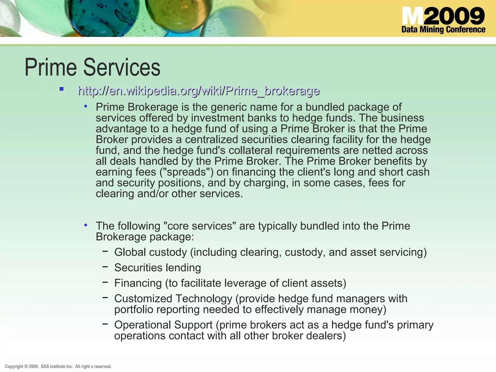 Copyright ® 2009, SAS Institute Inc. All right s reserved.
Prime Services
 http://en.wikipedia.org/wiki/Prime_brokeragehttp://en.wikipedia.org/wiki/Prime_brokerage
• Prime Brokerage is the generic name for a bundled package of
services offered by investment banks to hedge funds. The business
advantage to a hedge fund of using a Prime Broker is that the Prime
Broker provides a centralized securities clearing facility for the hedge
fund, and the hedge fund's collateral requirements are netted across
all deals handled by the Prime Broker. The Prime Broker benefits by
earning fees ("spreads") on financing the client's long and short cash
and security positions, and by charging, in some cases, fees for
clearing and/or other services.
• The following "core services" are typically bundled into the Prime
Brokerage package:
− Global custody (including clearing, custody, and asset servicing)
− Securities lending
− Financing (to facilitate leverage of client assets)
− Customized Technology (provide hedge fund managers with
portfolio reporting needed to effectively manage money)
− Operational Support (prime brokers act as a hedge fund's primary
operations contact with all other broker dealers)
 