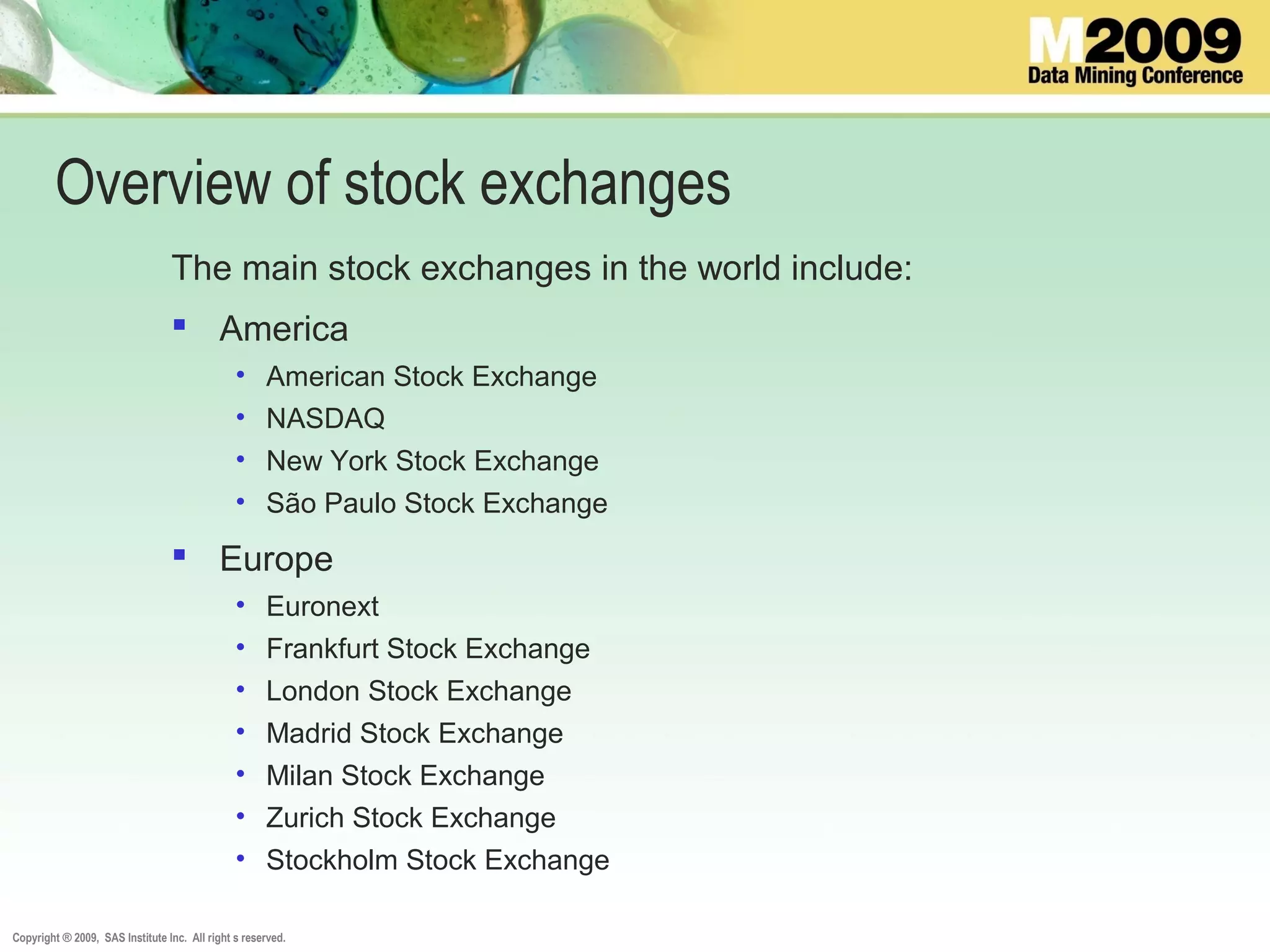 Copyright ® 2009, SAS Institute Inc. All right s reserved.
Overview of stock exchanges
The main stock exchanges in the world include:
 America
• American Stock Exchange
• NASDAQ
• New York Stock Exchange
• São Paulo Stock Exchange
 Europe
• Euronext
• Frankfurt Stock Exchange
• London Stock Exchange
• Madrid Stock Exchange
• Milan Stock Exchange
• Zurich Stock Exchange
• Stockholm Stock Exchange
 