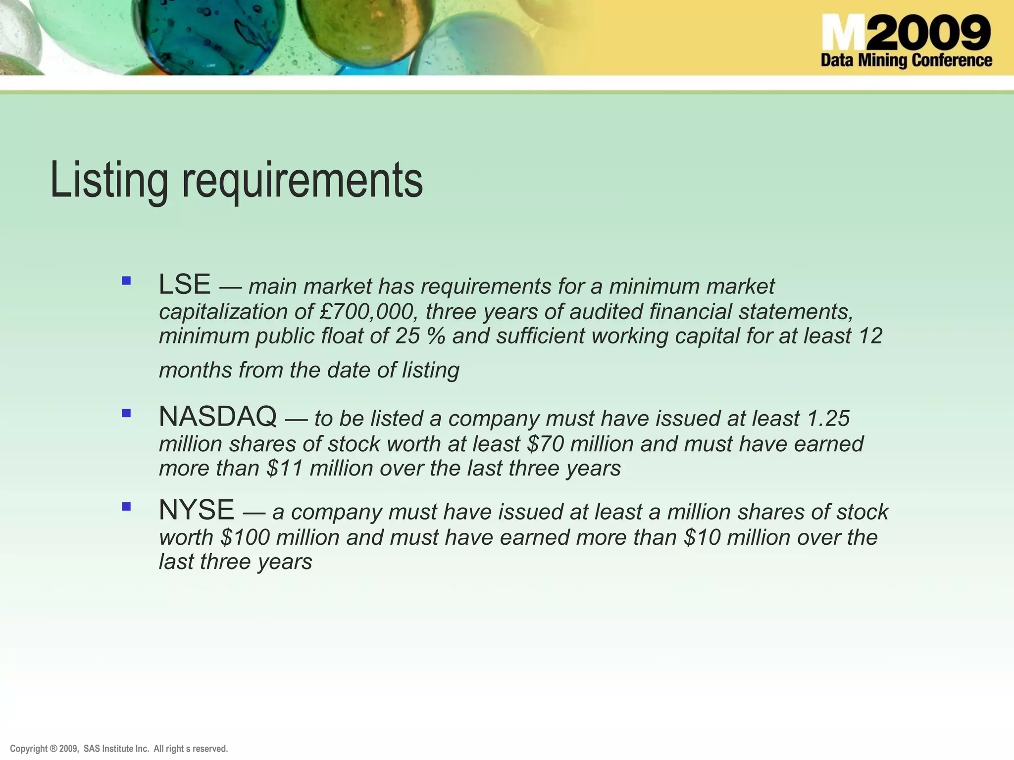 Copyright ® 2009, SAS Institute Inc. All right s reserved.
Listing requirements
 LSE — main market has requirements for a minimum market
capitalization of £700,000, three years of audited financial statements,
minimum public float of 25 % and sufficient working capital for at least 12
months from the date of listing
 NASDAQ — to be listed a company must have issued at least 1.25
million shares of stock worth at least $70 million and must have earned
more than $11 million over the last three years
 NYSE — a company must have issued at least a million shares of stock
worth $100 million and must have earned more than $10 million over the
last three years
 