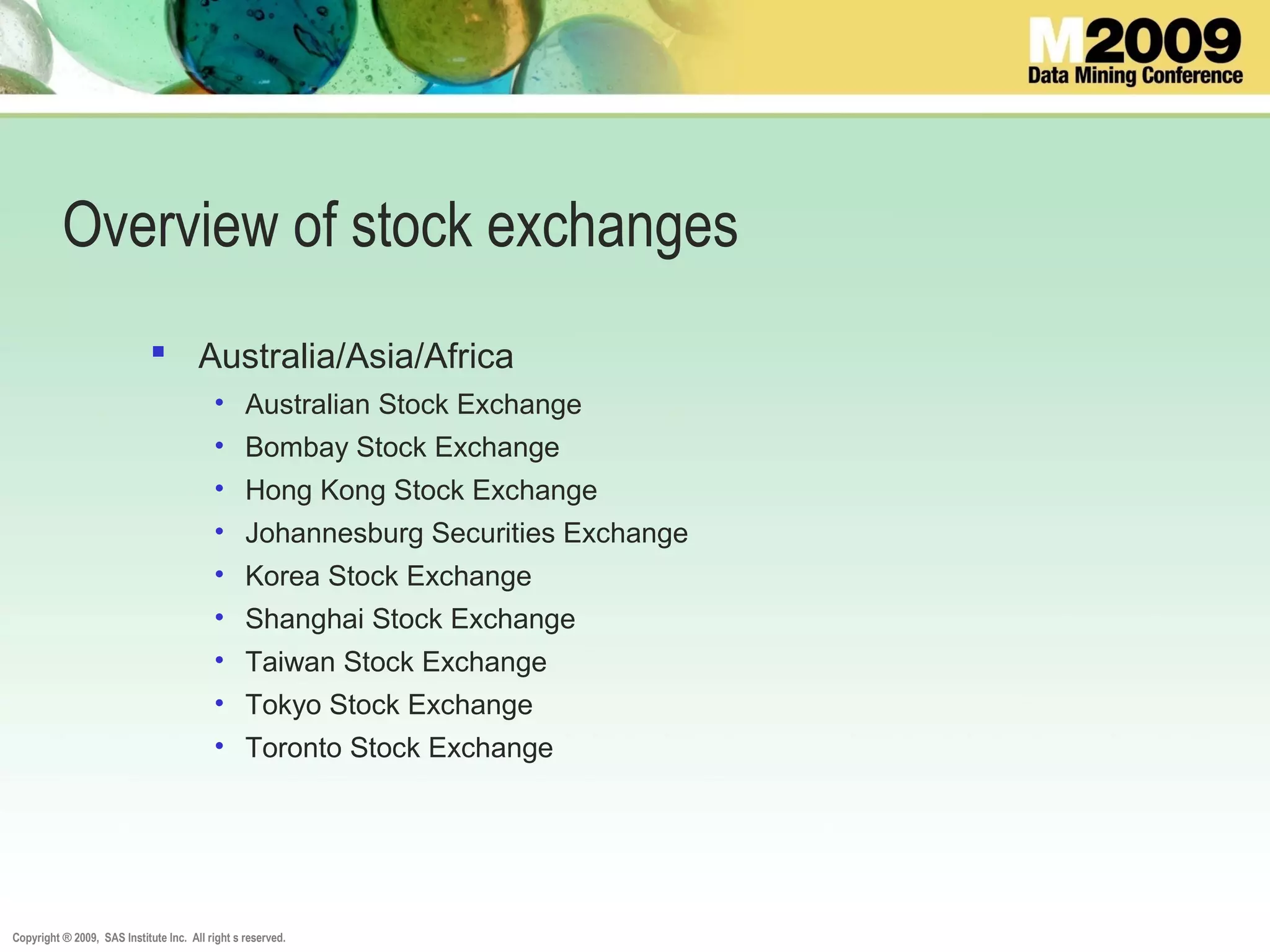 Copyright ® 2009, SAS Institute Inc. All right s reserved.
Overview of stock exchanges
 Australia/Asia/Africa
• Australian Stock Exchange
• Bombay Stock Exchange
• Hong Kong Stock Exchange
• Johannesburg Securities Exchange
• Korea Stock Exchange
• Shanghai Stock Exchange
• Taiwan Stock Exchange
• Tokyo Stock Exchange
• Toronto Stock Exchange
 