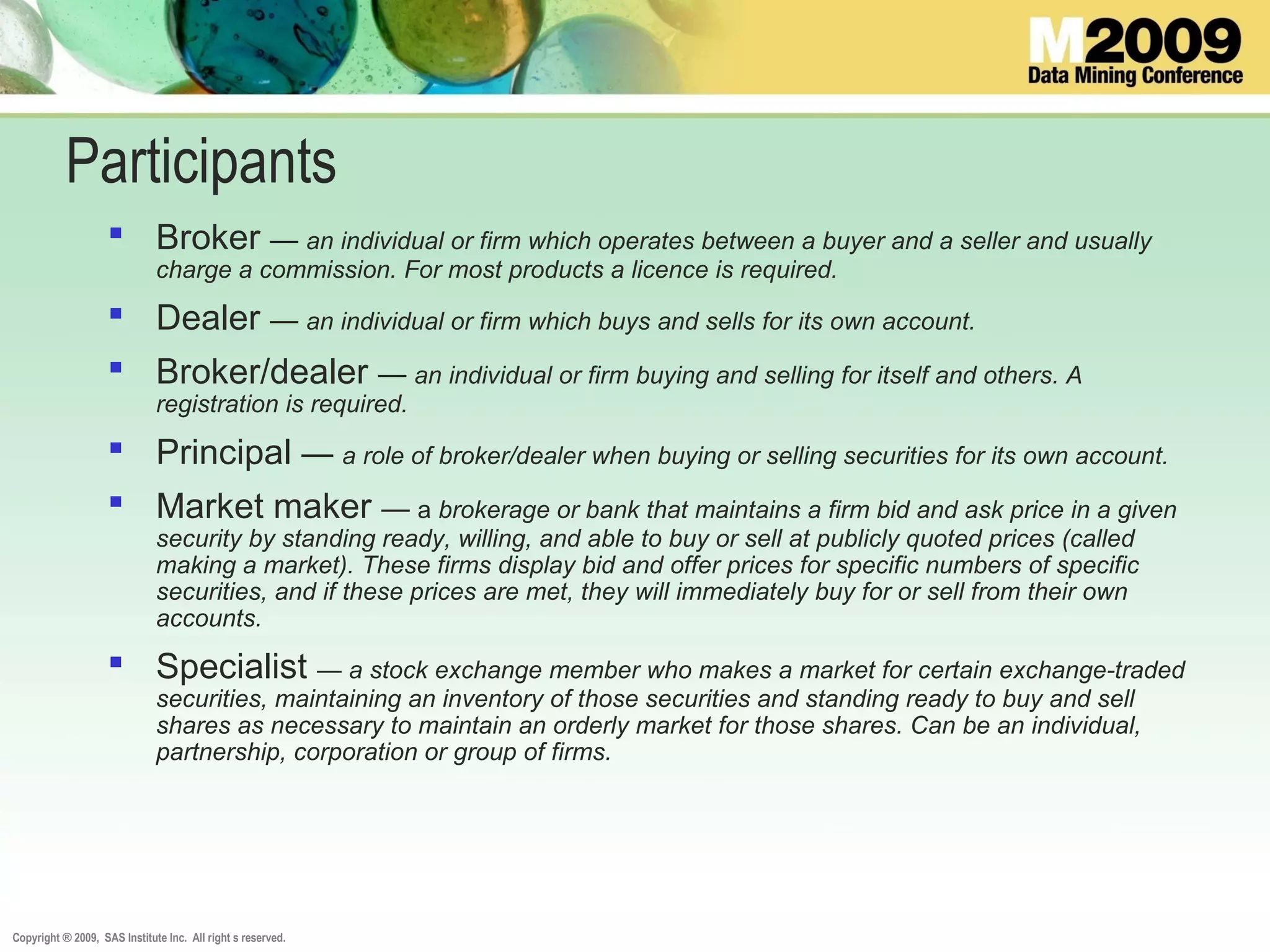 Copyright ® 2009, SAS Institute Inc. All right s reserved.
Participants
 Broker — an individual or firm which operates between a buyer and a seller and usually
charge a commission. For most products a licence is required.
 Dealer — an individual or firm which buys and sells for its own account.
 Broker/dealer — an individual or firm buying and selling for itself and others. A
registration is required.
 Principal — a role of broker/dealer when buying or selling securities for its own account.
 Market maker — a brokerage or bank that maintains a firm bid and ask price in a given
security by standing ready, willing, and able to buy or sell at publicly quoted prices (called
making a market). These firms display bid and offer prices for specific numbers of specific
securities, and if these prices are met, they will immediately buy for or sell from their own
accounts.
 Specialist — a stock exchange member who makes a market for certain exchange-traded
securities, maintaining an inventory of those securities and standing ready to buy and sell
shares as necessary to maintain an orderly market for those shares. Can be an individual,
partnership, corporation or group of firms.
 