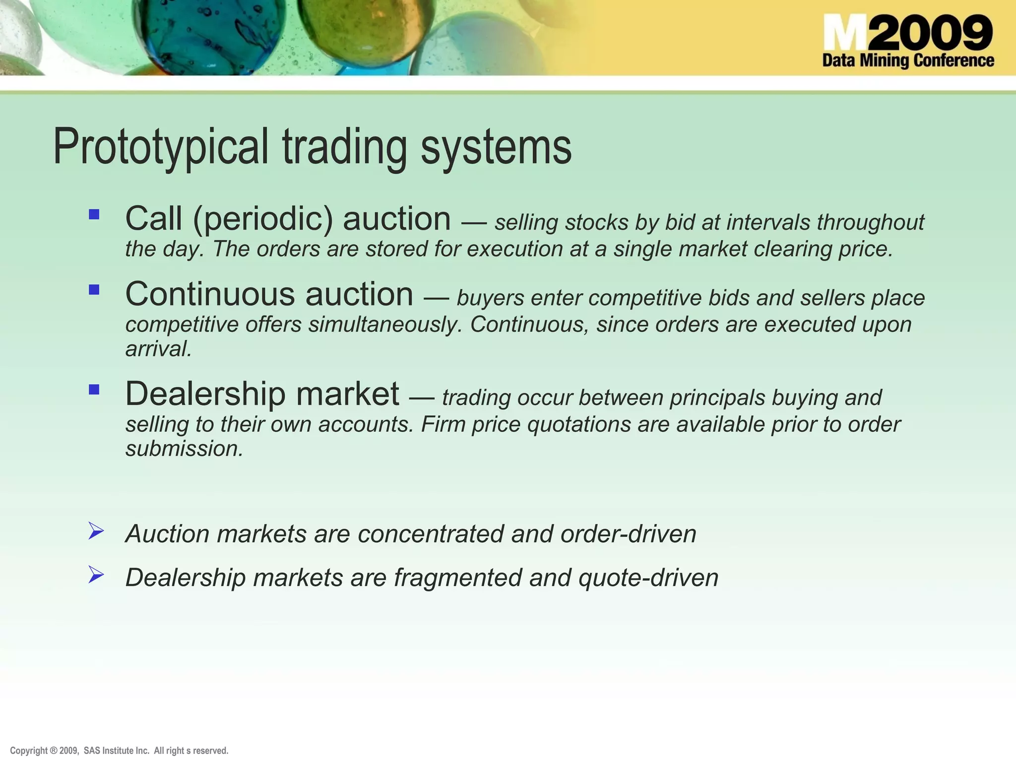 Copyright ® 2009, SAS Institute Inc. All right s reserved.
Prototypical trading systems
 Call (periodic) auction — selling stocks by bid at intervals throughout
the day. The orders are stored for execution at a single market clearing price.
 Continuous auction — buyers enter competitive bids and sellers place
competitive offers simultaneously. Continuous, since orders are executed upon
arrival.
 Dealership market — trading occur between principals buying and
selling to their own accounts. Firm price quotations are available prior to order
submission.
 Auction markets are concentrated and order-driven
 Dealership markets are fragmented and quote-driven
 