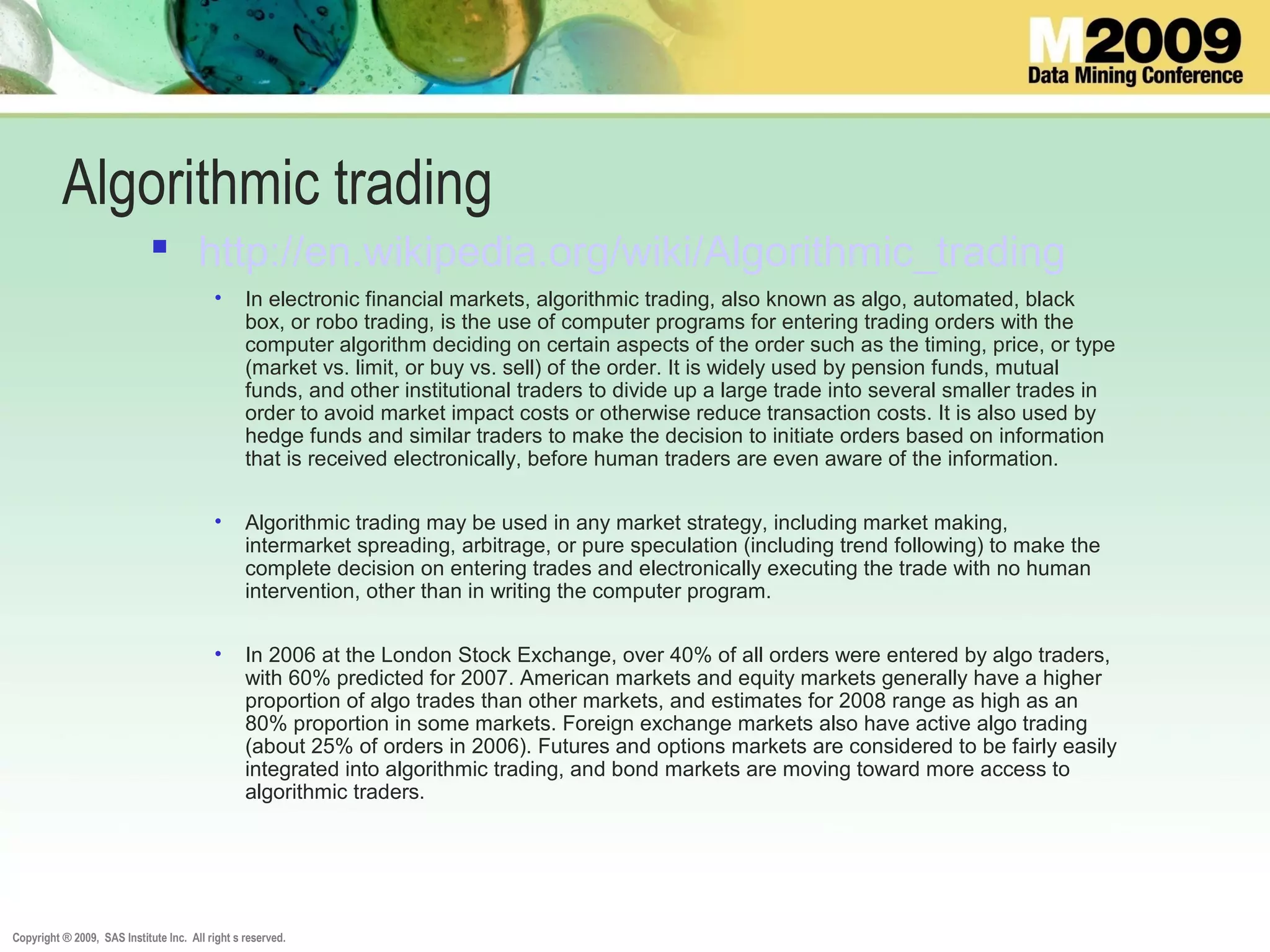 Copyright ® 2009, SAS Institute Inc. All right s reserved.
Algorithmic trading
 http://en.wikipedia.org/wiki/Algorithmic_trading
• In electronic financial markets, algorithmic trading, also known as algo, automated, black
box, or robo trading, is the use of computer programs for entering trading orders with the
computer algorithm deciding on certain aspects of the order such as the timing, price, or type
(market vs. limit, or buy vs. sell) of the order. It is widely used by pension funds, mutual
funds, and other institutional traders to divide up a large trade into several smaller trades in
order to avoid market impact costs or otherwise reduce transaction costs. It is also used by
hedge funds and similar traders to make the decision to initiate orders based on information
that is received electronically, before human traders are even aware of the information.
• Algorithmic trading may be used in any market strategy, including market making,
intermarket spreading, arbitrage, or pure speculation (including trend following) to make the
complete decision on entering trades and electronically executing the trade with no human
intervention, other than in writing the computer program.
• In 2006 at the London Stock Exchange, over 40% of all orders were entered by algo traders,
with 60% predicted for 2007. American markets and equity markets generally have a higher
proportion of algo trades than other markets, and estimates for 2008 range as high as an
80% proportion in some markets. Foreign exchange markets also have active algo trading
(about 25% of orders in 2006). Futures and options markets are considered to be fairly easily
integrated into algorithmic trading, and bond markets are moving toward more access to
algorithmic traders.
 