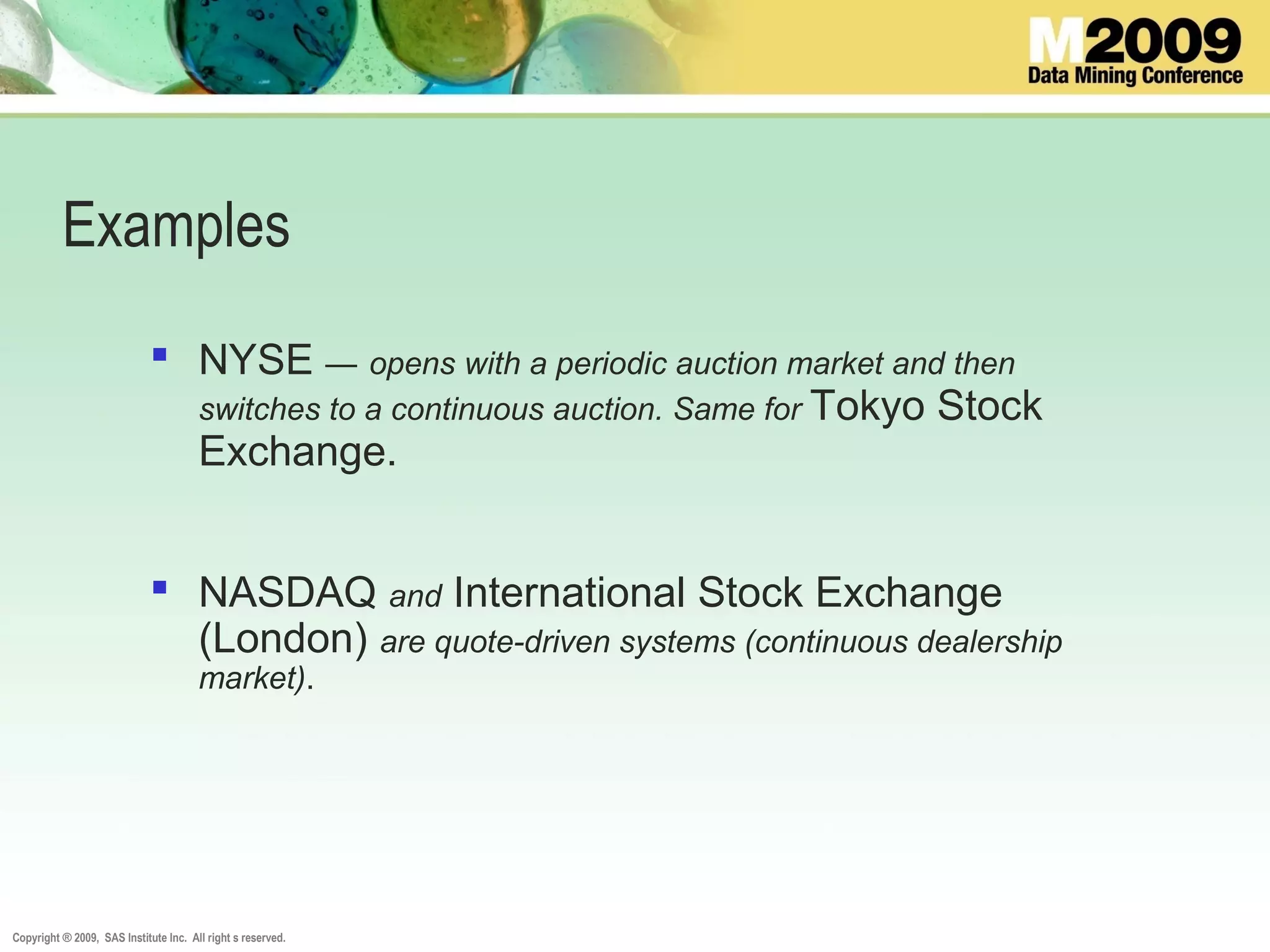 Copyright ® 2009, SAS Institute Inc. All right s reserved.
Examples
 NYSE — opens with a periodic auction market and then
switches to a continuous auction. Same for Tokyo Stock
Exchange.
 NASDAQ and International Stock Exchange
(London) are quote-driven systems (continuous dealership
market).
 