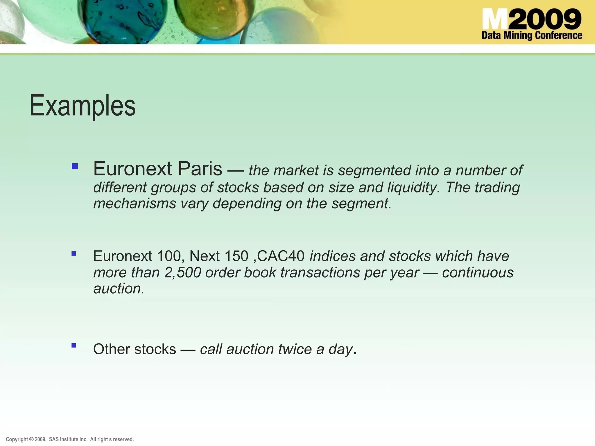 Copyright ® 2009, SAS Institute Inc. All right s reserved.
Examples
 Euronext Paris — the market is segmented into a number of
different groups of stocks based on size and liquidity. The trading
mechanisms vary depending on the segment.
 Euronext 100, Next 150 ,CAC40 indices and stocks which have
more than 2,500 order book transactions per year — continuous
auction.
 Other stocks — call auction twice a day.
 