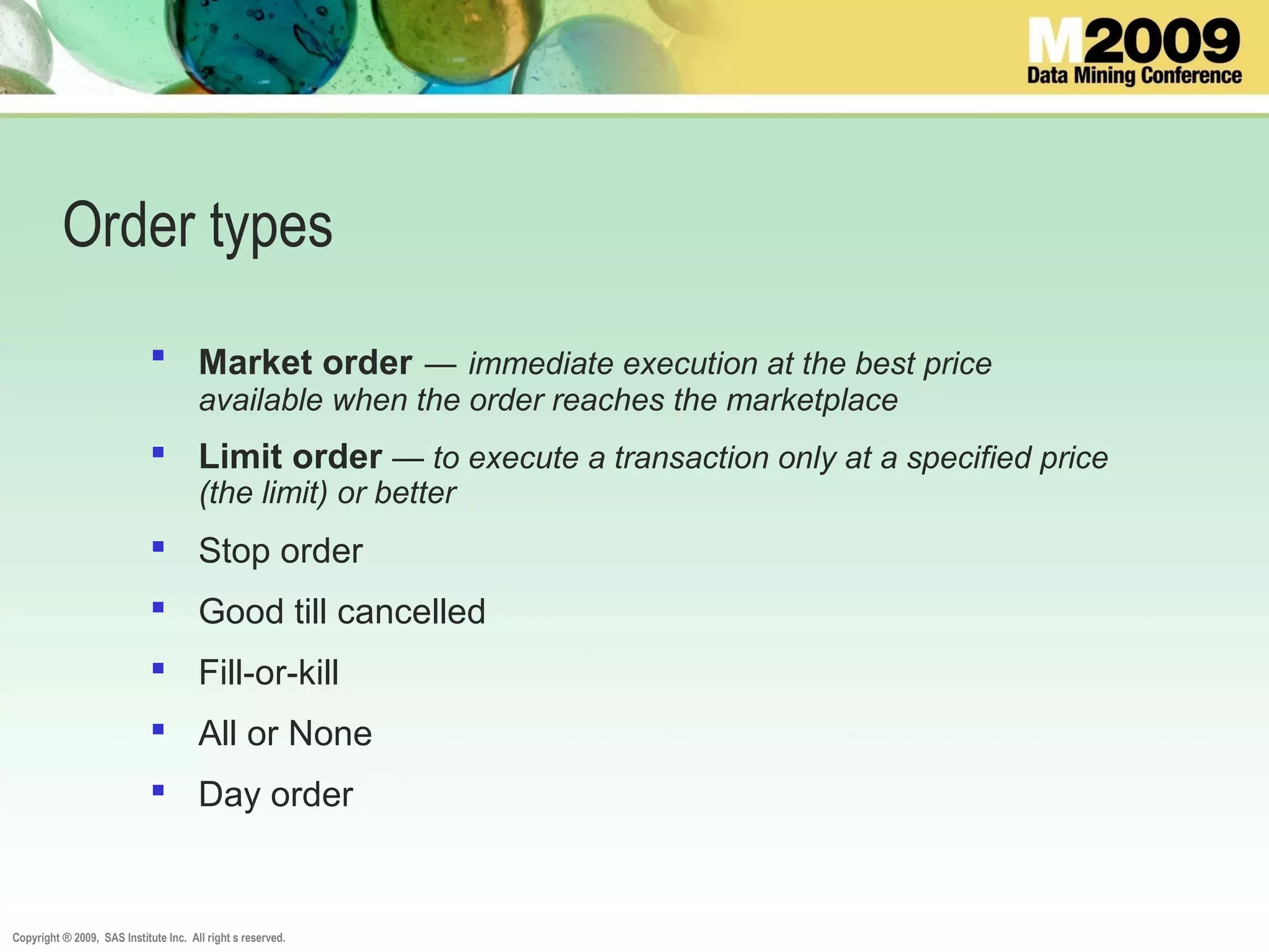 Copyright ® 2009, SAS Institute Inc. All right s reserved.
Order types
 Market order — immediate execution at the best price
available when the order reaches the marketplace
 Limit order — to execute a transaction only at a specified price
(the limit) or better
 Stop order
 Good till cancelled
 Fill-or-kill
 All or None
 Day order
 