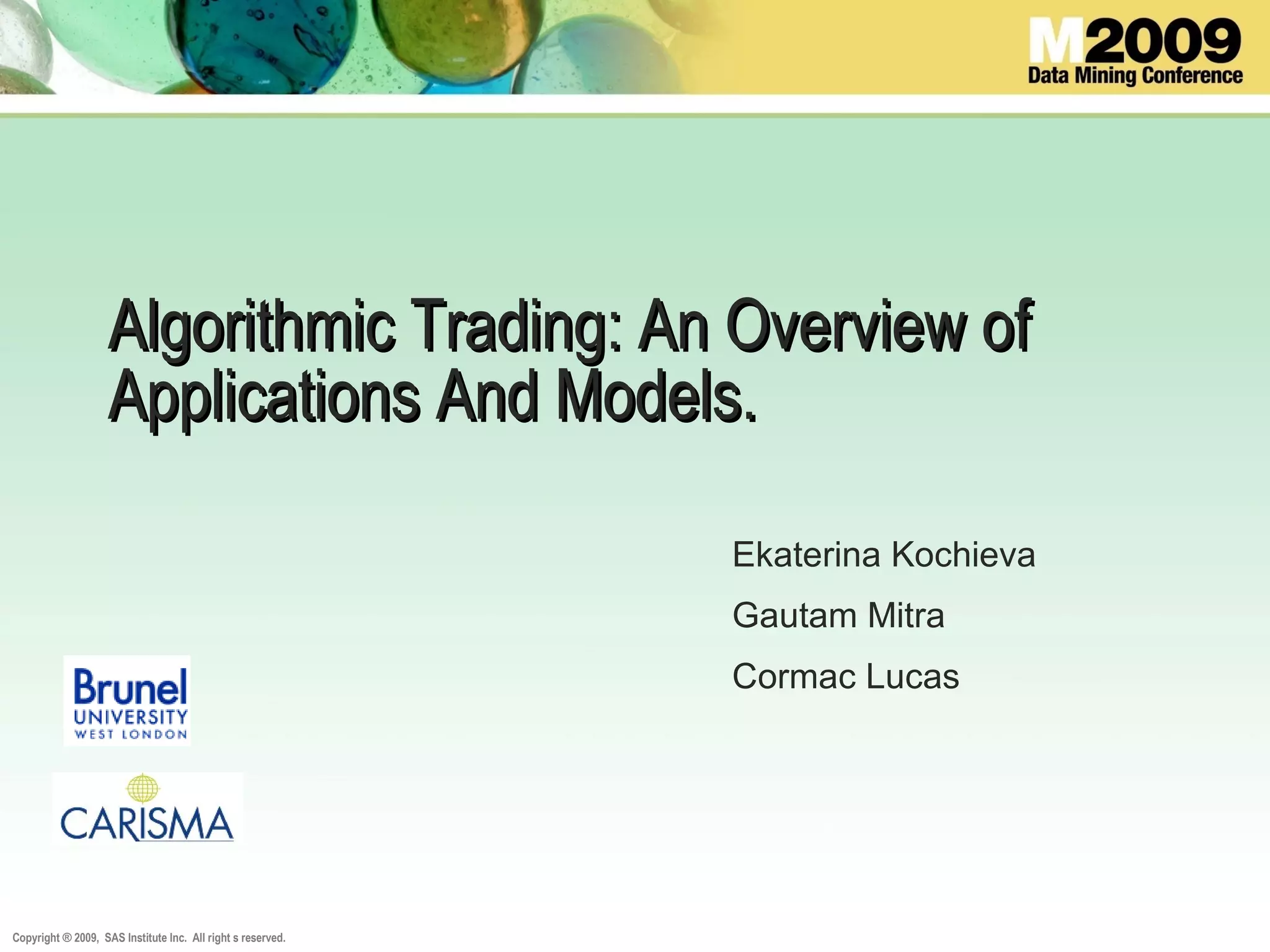 Copyright ® 2009, SAS Institute Inc. All right s reserved.
Algorithmic Trading: An Overview ofAlgorithmic Trading: An Overview of
Applications And Models.Applications And Models.
Ekaterina Kochieva
Gautam Mitra
Cormac Lucas
 