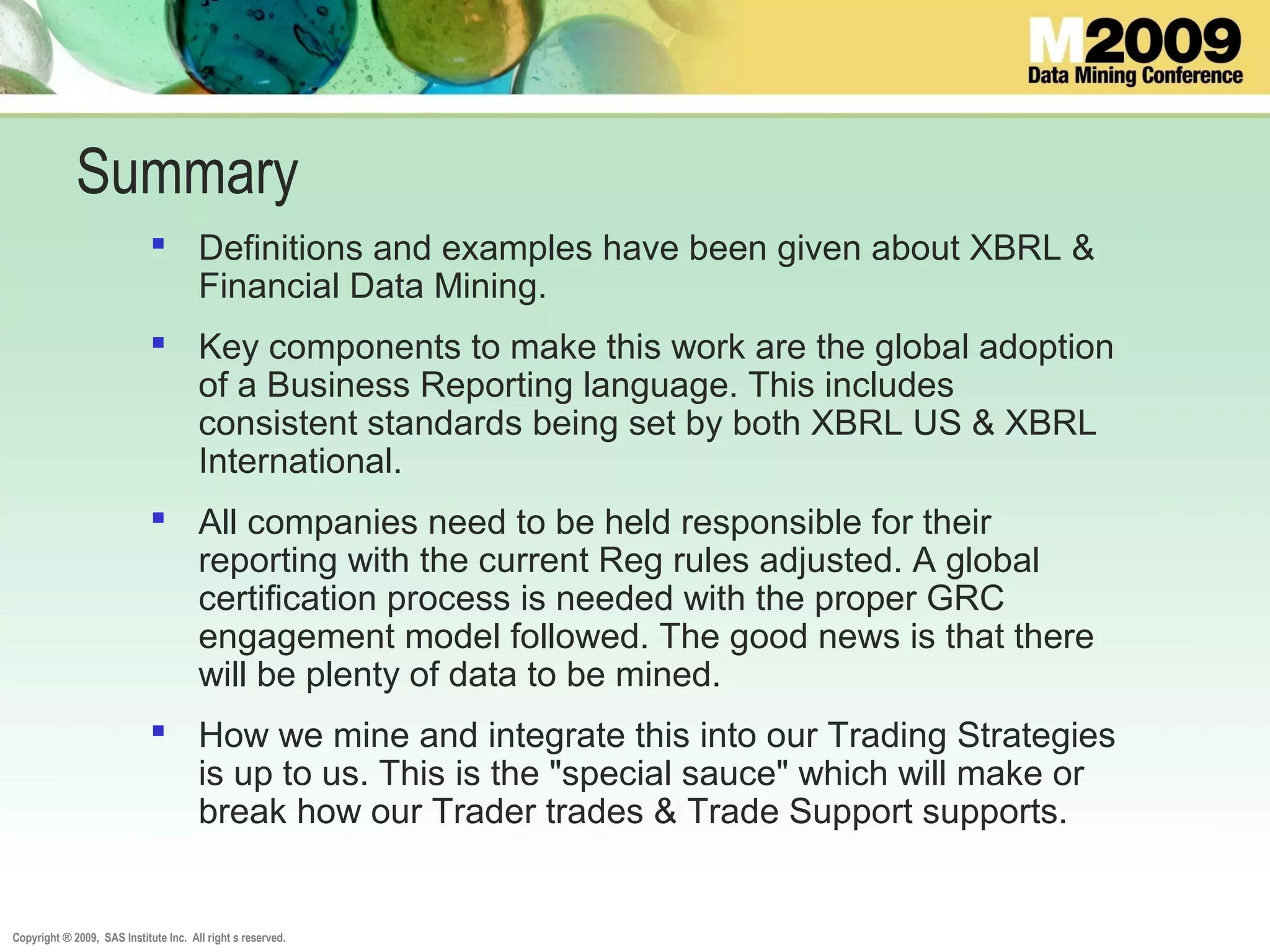 Copyright ® 2009, SAS Institute Inc. All right s reserved.
Summary
 Definitions and examples have been given about XBRL &
Financial Data Mining.
 Key components to make this work are the global adoption
of a Business Reporting language. This includes
consistent standards being set by both XBRL US & XBRL
International.
 All companies need to be held responsible for their
reporting with the current Reg rules adjusted. A global
certification process is needed with the proper GRC
engagement model followed. The good news is that there
will be plenty of data to be mined.
 How we mine and integrate this into our Trading Strategies
is up to us. This is the "special sauce" which will make or
break how our Trader trades & Trade Support supports.
 