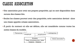 Une association peut avoir ses propres propriétés, qui ne sont disponibles dans
aucune des classes liée.
 Seules les classes peuvent avoir des propriétés, cette association devient alors
une classe appelée «classe association».
 À partir du moment où elle est définie, elle est considérée comme toutes les
autres classes du modèle.
 