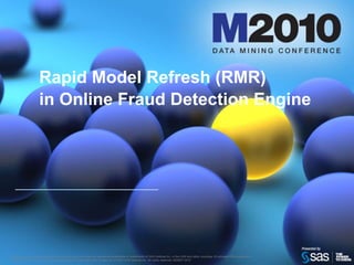Rapid Model Refresh (RMR)in Online Fraud Detection Engine,[object Object],SAS and all other SAS Institute Inc. product or service names are registered trademarks or trademarks of SAS Institute Inc. in the USA and other countries. ® indicates USA registration. Other brand and product names are trademarks of their respective companies. © 2010 SAS Institute Inc. All rights reserved. S55547.0410,[object Object]