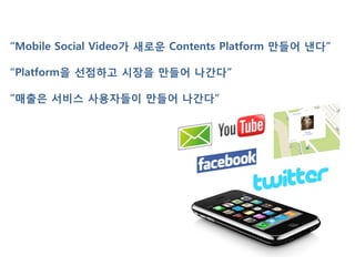 “Mobile Social Video가 새로운 Contents Platform 맊들어 낸다”

“Platform을 선점하고 시장을 맊들어 나간다”

”매출은 서비스 사용자들이 맊들어 나간다”
 