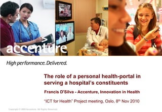 Copyright © 2009 Accenture All Rights Reserved.
The role of a personal health-portal in
serving a hospital’s constituents
Francis D'Silva - Accenture, Innovation in Health
“ICT for Health” Project meeting, Oslo, 8th Nov 2010
 