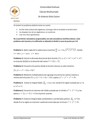 Universidad Anahuac
Cálculo Multivariado
Dr Antonio Ortiz Castro
Nombre:
________________________________________________________________________________
Examen Departamental Lunes 3 de Octubre de 2011.
Al resolver los problemas deberás tomar en cuenta:
Escribir todo el desarrollo algebraico. (entregar sólo el resultado no tendrá valor)
Los despejes han de ser algebraicos, no numéricos
Usar tres cifras significativas
No se permitirán calculadoras programables; tan sólo calculadoras científicas básicas. Cada
problema vale 4 puntos y la calificación se obtendrá al dividir la suma de puntos por 2.8.
Problema 1. Aplica regla de la cadena para encontrar : , donde:
Problema 2. Calcula la derivada direccional de la función
en el punto (0,0,0) en la dirección del vector
Problema 3. Encuentra los puntos donde la función alcanza un valor extremo:
.
Problema 4. Mediante multiplicadores de Lagrange encuentra los valores máximo y
mínimo de la función sujeta a .
Problema 5. Evalúa la integral doble: , siendo D la región acotada por y = 0,
y = x2
, x = 1.
Problema 6. Encuentra el volumen del sólido acotado por el cilindro , y los
planos en el primer octante.
Problema 7. Evalúa la integral dada cambiándola a coordenadas polares: ,
donde R es la región en el primer cuadrante encerrado por el círculo
 