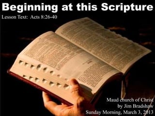 Beginning at this Scripture
Lesson Text: Acts 8:26-40




                                    Maud church of Christ
                                         by Jim Bradshaw
                            Sunday Morning, March 3, 2013
 