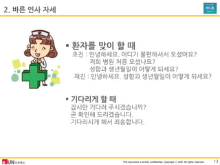 This document is strictly confidential, Copyright ⓒ eUN All rights reserved.
 홖자를 맞이 할 때
초진 : 안녕하세요. 어디가 불편하셔서 오셨어요?
저희 병원 처음 오셨나요?
성함과 생년월일이 어떻게 되세요?
재진 : 안녕하세요. 성함과 생년월일이 어떻게 되세요?
 기다리게 할 때
잠시만 기다려 주시겠습니까?
곧 확인해 드리겠습니다.
기다리시게 해서 죄송합니다.
2. 바른 인사 자세
13
 