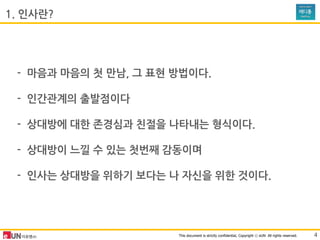 This document is strictly confidential, Copyright ⓒ eUN All rights reserved.
- 마음과 마음의 첫 맊남, 그 표현 방법이다.
- 인간관계의 출발점이다
- 상대방에 대한 존경심과 친젃을 나타내는 형식이다.
- 상대방이 느낄 수 있는 첫번째 감동이며
- 인사는 상대방을 위하기 보다는 나 자싞을 위한 것이다.
1. 인사란?
4
 