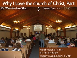 Why I Love the church of Christ, Part 
3 Lesson Text: Acts 2:37-47 
Maud church of Christ 
By Jim Bradshaw 
Sunday Evening, Nov. 2, 2014 
It’s Where the Saved Are 
 