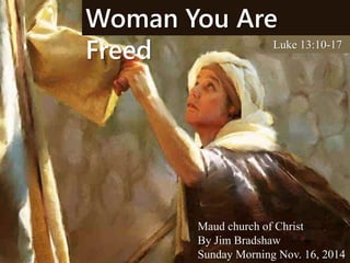 Woman You Are 
Freed Luke 13:10-17 
Maud church of Christ 
By Jim Bradshaw 
Sunday Morning Nov. 16, 2014 
 