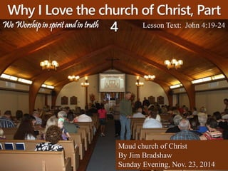 Why I Love the church of Christ, Part 
4 Lesson Text: John 4:19-24 
Maud church of Christ 
By Jim Bradshaw 
Sunday Evening, Nov. 23, 2014 
We Worship in spirit and in truth 
 