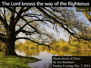 The Lord knows the way of the Righteous 
Psalms 1 
Maud church of Christ 
By Jim Bradshaw 
Sunday Evening, Dec. 7, 2014 
 
