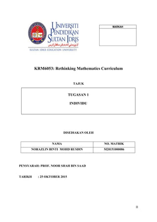 II
KRM6053: Rethinking Mathematics Curriculum
TAJUK
DISEDIAKAN OLEH
NAMA NO. MATRIK
NORAZLIN BINTI MOHD RUSDIN M20151000086
PENSYARAH: PROF. NOOR SHAH BIN SAAD
TARIKH : 25 OKTOBER 2015
TUGASAN 1
INDIVIDU
MARKAH
 