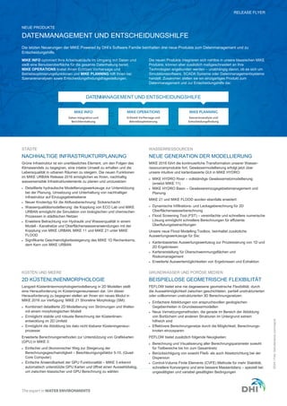 RELEASE FLYER
©DHI/Foto:©shutterstock.com/majcot
Die letzten Neuerungen der MIKE Powered by DHI’s Software Familie beinhalten drei neue Produkte zum Datenmanagement und zu
Entscheidungshilfe.
DATENMANAGEMENT UND ENTSCHEIDUNGSHILFE
NEUE PRODUKTE
NACHHALTIGE INFRASTRUKTURPLANUNG
Grüne Infrastruktur ist ein unerlässliches Element, um den Folgen des
Klimawandels zu begegnen, eine intakte Umwelt zu erhalten und die
Lebensqualität in urbanen Räumen zu steigern. Die neuen Funktionen
im MIKE URBAN Release 2016 ermöglichen es Ihnen, nachhaltig
wassersensible Infrastrukturelemente zu planen und umzusetzen:
 Detaillierte hydraulische Modellierungswerkzeuge zur Unterstützung
bei der Planung, Umsetzung und Unterhaltung von nachhaltiger
Infrastruktur auf Einzugsgebietsebene
 Neuer Knotentyp für die Abflussberechnung: Sickerschacht
 Wasserqualitätsmodellierung: die Kopplung von ECO Lab und MIKE
URBAN ermöglicht die Simulation von biologischen und chemischen
Prozessen in städtischen Netzen
 Erweitere Betrachtung von Hydraulik und Wasserqualität in einem
Modell - Kanalnetze und Oberflächenwasseranwendungen mit der
Kopplung von MIKE URBAN, MIKE 11 und MIKE 21 unter MIKE
FLOOD
 Signifikante Geschwindigkeitssteigerung des MIKE 1D Rechenkerns,
dem Kern von MIKE URBAN
NEUE GENERATION DER MODELLIERUNG
MIKE 2016 führt die kontinuierliche Transformation unserer Wasser-
ressourcenprodukte fort. Gewässermodellierung erfolgt jetzt über
unsere intuitive und kartenbasierte GUI in MIKE HYDRO:
 MIKE HYDRO River – vollständige Gewässernetzmodellierung
(ersetzt MIKE 11)
 MIKE HYDRO Basin – Gewässereinzugsgebietsmanagement und
Planung
MIKE 21 und MIKE FLOOD wurden ebenfalls erweitert:
 Dynamische Infiltrations- und Leckageberechnung für 2D
Oberflächenwasserberechnung
 Flood Screening Tool (FST) – vereinfachte und schnellere numerische
Lösung ermöglicht schnellere Berechnungen für effiziente
Überflutungsbetrachtungen
Unsere neue Flood Modelling Toolbox, beinhaltet zusätzliche
Auswertungswerkzeuge für Sie:
 Kartenbasiertes Auswertungswerkzeug zur Prozessierung von 1D und
2D Ergebnissen
 Kartenerstellung für Überschwemmungsflächen und
Risikomanagement
 Erweiterte Auswertemöglichkeiten von Ergebnissen und Extraktion
2D KÜSTENLINIENMORPHOLOGIE
Langzeit Küstenlinienmorphologiemodellierung in 2D Modellen stellt
eine Herausforderung im Küsteningenieurwesen dar. Um dieser
Herausforderung zu begegnen stellen wir Ihnen ein neues Modul in
MIKE 2016 zur Verfügung: MIKE 21 Shoreline Morphology (SM):
 Kombiniert detaillierte 2D Modellierung von Strömungen und Wellen
mit einem morphologischen Modell
 Ermöglicht stabile und robuste Berechnung der Küstenlinien-
entwicklung im 2D Umfeld
 Ermöglicht die Abbildung bis dato nicht lösbarer Küsteningenieur-
prozesse
Erweiterte Berechnungsmethoden zur Unterstützung von Grafikkarten
(GPU) in MIKE 3:
 Einfacher und ökonomischer Weg zur Steigerung der
Berechnungsgeschwindigkeit – Beschleunigungsfaktor 5-10, (Quad-
Core Computer)
 Einfache Anwendbarkeit der GPU Funktionalität – MIKE 3 erkennt
automatisch unterstützte GPU Karten und öffnet einen Auswahldialog,
um zwischen klassischer und GPU Berechnung zu wählen
BEISPIELLOSE GEOMETRISCHE FLEXIBILITÄT
FEFLOW bietet eine nie dagewesene geometrische Flexibilität, durch
die Auswahlmöglichkeit zwischen geschichteten, partiell unstrukturierten
oder vollkommen unstrukturierten 3D Berechnungsnetzen:
 Einfachere Abbildungen von anspruchsvollen geologischen
Gegebenheiten in Grundwassermodellen
 Neue Vernetzungsmethoden, die gerade im Bereich der Abbildung
von Borlöchern und anderen Strukturen im Untergrund extrem
hilfreich sind
 Effektivere Berechnungsnetze durch die Möglichkeit, Berechnungs-
knoten einzusparen
FEFLOW bietet zusätzlich folgende Neuigkeiten:
 Berechnung und Visualisierung aller Berechnungsparameter sowohl
für Teilbereiche bis hin zum Gesamtnetz
 Berücksichtigung von sowohl Fließ- als auch Absetzrichtung bei der
Dispersion
 Control-Volume Finite Elements (CVFE) Methode für mehr Stabilität,
schnellere Konvergenz und eine bessere Massenbilanz – speziell bei
ungesättigten und variabel gesättigten Bedingungen
STÄDTE WASSERRESSOURCEN
KÜSTEN UND MEERE GRUNDWASSER UND PORÖSE MEDIEN
MIKE INFO optimiert Ihre Arbeitsabläufe im Umgang mit Daten und
stellt eine Benutzeroberfläche für die gesamte Datenhaltung bereit.
MIKE OPERATIONS bietet Ihnen Echtzeit Vorhersage und
Betriebsoptimierungsfunktionen und MIKE PLANNING hilft Ihnen bei
Szenarienanalysen sowie Entscheidungsfindungsfragestellungen.
Die neuen Produkte integrieren sich nahtlos in unsere klassischen MIKE
Produkte, können aber zusätzlich maßgeschneidert an Ihre
Technologien angebunden werden – unabhängig davon, ob es sich um
Simulationssoftware, SCADA Systeme oder Datenmanagementsysteme
handelt. Zusammen stellen sie ein einzigartiges Produkt zum
Datenmanagement und zur Entscheidungshilfe dar.
MIKE OPERATIONS
Echtzeit Vorhersage und
Betriebsoptimierung
MIKE PLANNING
Szenarienanalyse und
Entscheidungsfindung
MIKE INFO
Daten Integration und
Berichterstattung
DATENMANAGEMENT UND ENTSCHEIDUNGSHILFE
 