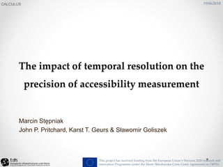 The impact of temporal resolution on the
precision of accessibility measurement
CALCULUS
This project has received funding from the European Union’s Horizon 2020 research and
innovation Programme under the Marie Sklodowska-Curie Grant Agreement no 749761
Marcin Stępniak
John P. Pritchard, Karst T. Geurs & Sławomir Goliszek
19/06/2018
 