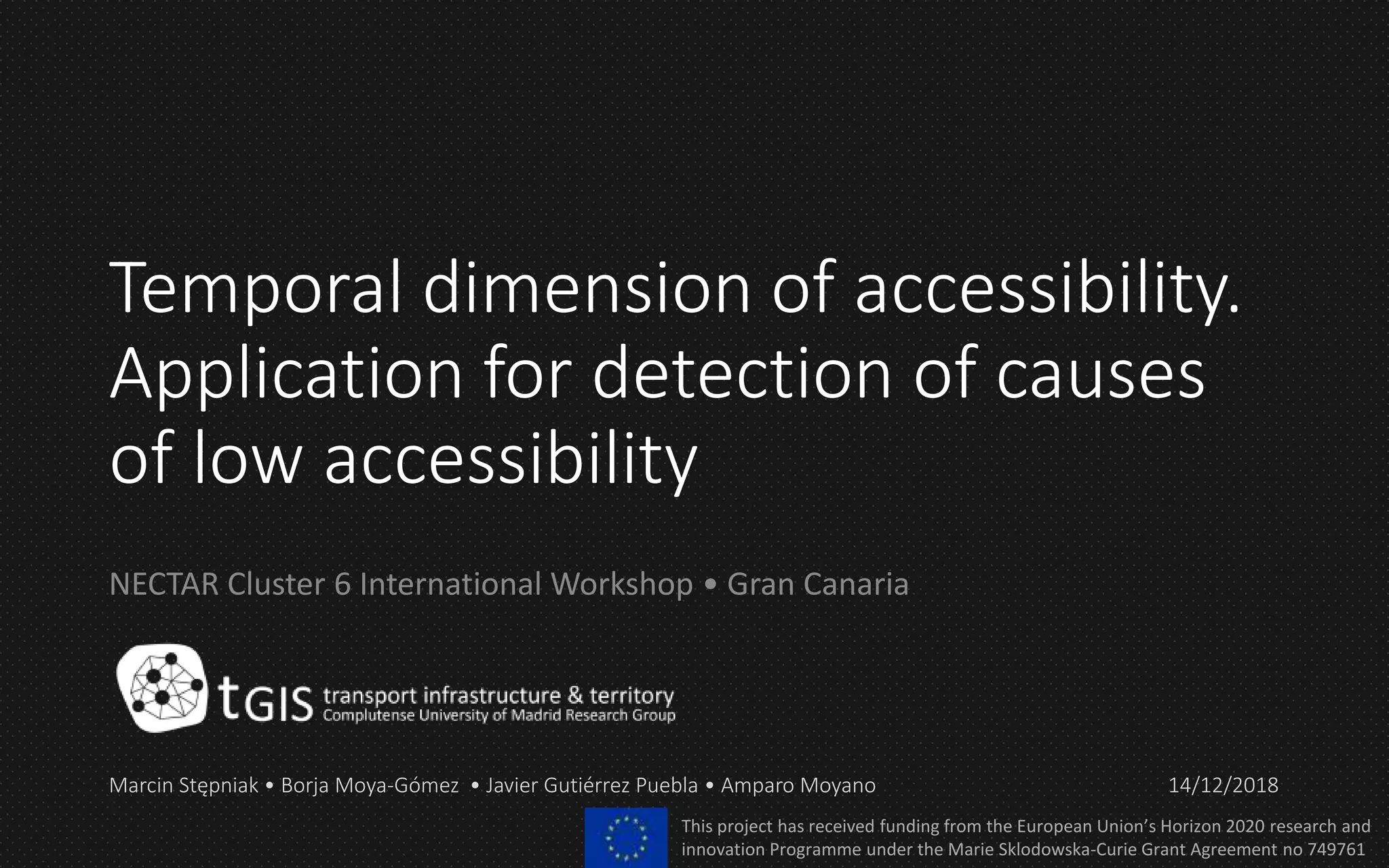 Temporal dimension of accessibility.
Application for detection of causes
of low accessibility
NECTAR Cluster 6 International Workshop • Gran Canaria
Marcin Stępniak • Borja Moya-Gómez • Javier Gutiérrez Puebla • Amparo Moyano 14/12/2018
This project has received funding from the European Union’s Horizon 2020 research and
innovation Programme under the Marie Sklodowska-Curie Grant Agreement no 749761
 