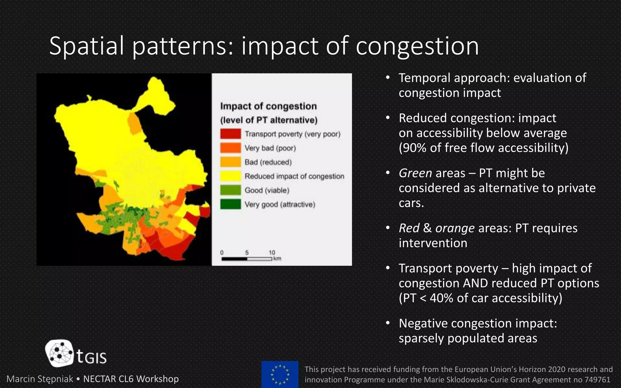 Spatial patterns: impact of congestion
Marcin Stępniak • NECTAR CL6 Workshop
This project has received funding from the European Union’s Horizon 2020 research and
innovation Programme under the Marie Sklodowska-Curie Grant Agreement no 749761
• Temporal approach: evaluation of
congestion impact
• Reduced congestion: impact
on accessibility below average
(90% of free flow accessibility)
• Green areas – PT might be
considered as alternative to private
cars.
• Red & orange areas: PT requires
intervention
• Transport poverty – high impact of
congestion AND reduced PT options
(PT < 40% of car accessibility)
• Negative congestion impact:
sparsely populated areas
 
