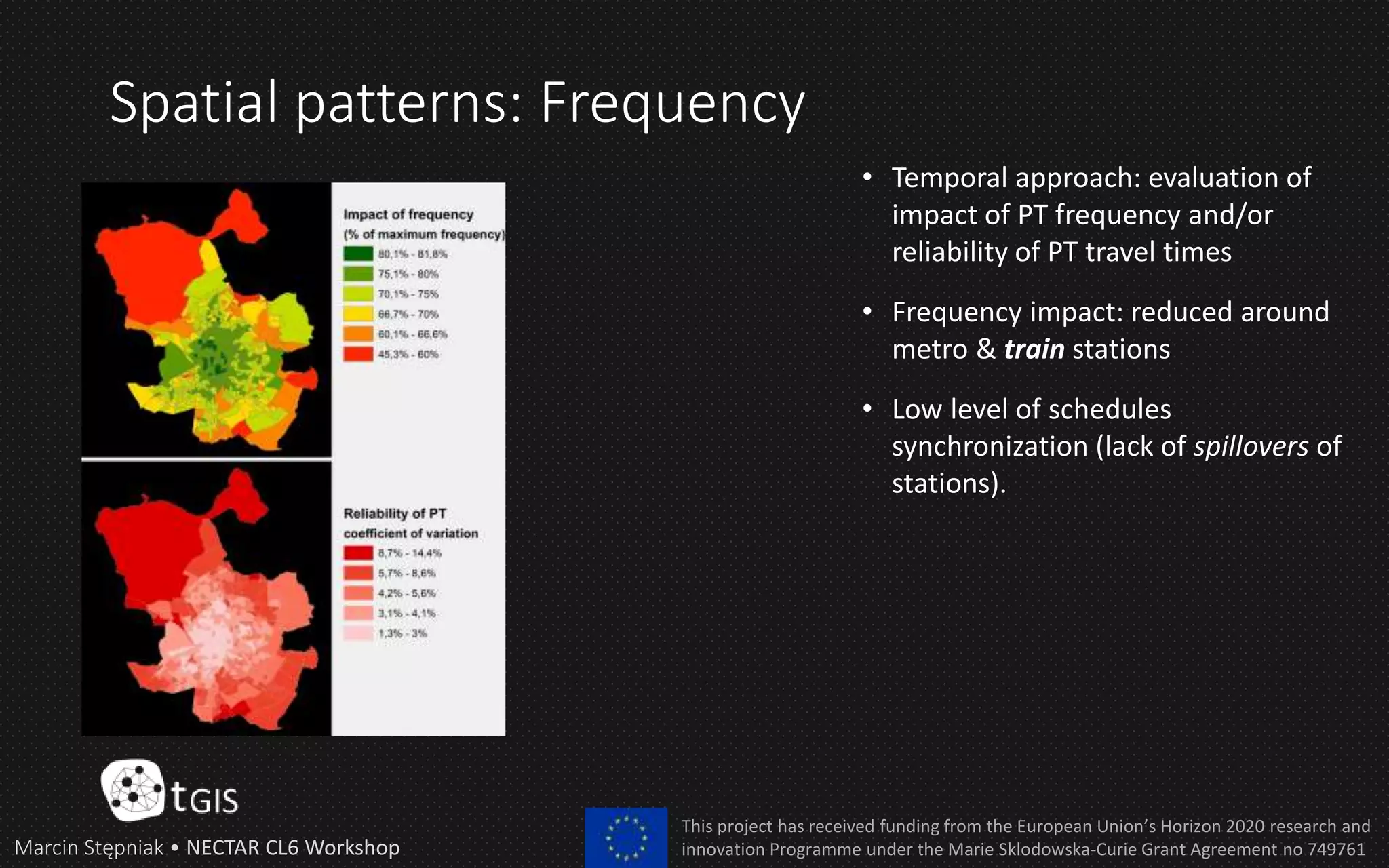 Spatial patterns: Frequency
Marcin Stępniak • NECTAR CL6 Workshop
This project has received funding from the European Union’s Horizon 2020 research and
innovation Programme under the Marie Sklodowska-Curie Grant Agreement no 749761
• Temporal approach: evaluation of
impact of PT frequency and/or
reliability of PT travel times
• Frequency impact: reduced around
metro & train stations
• Low level of schedules
synchronization (lack of spillovers of
stations).
 