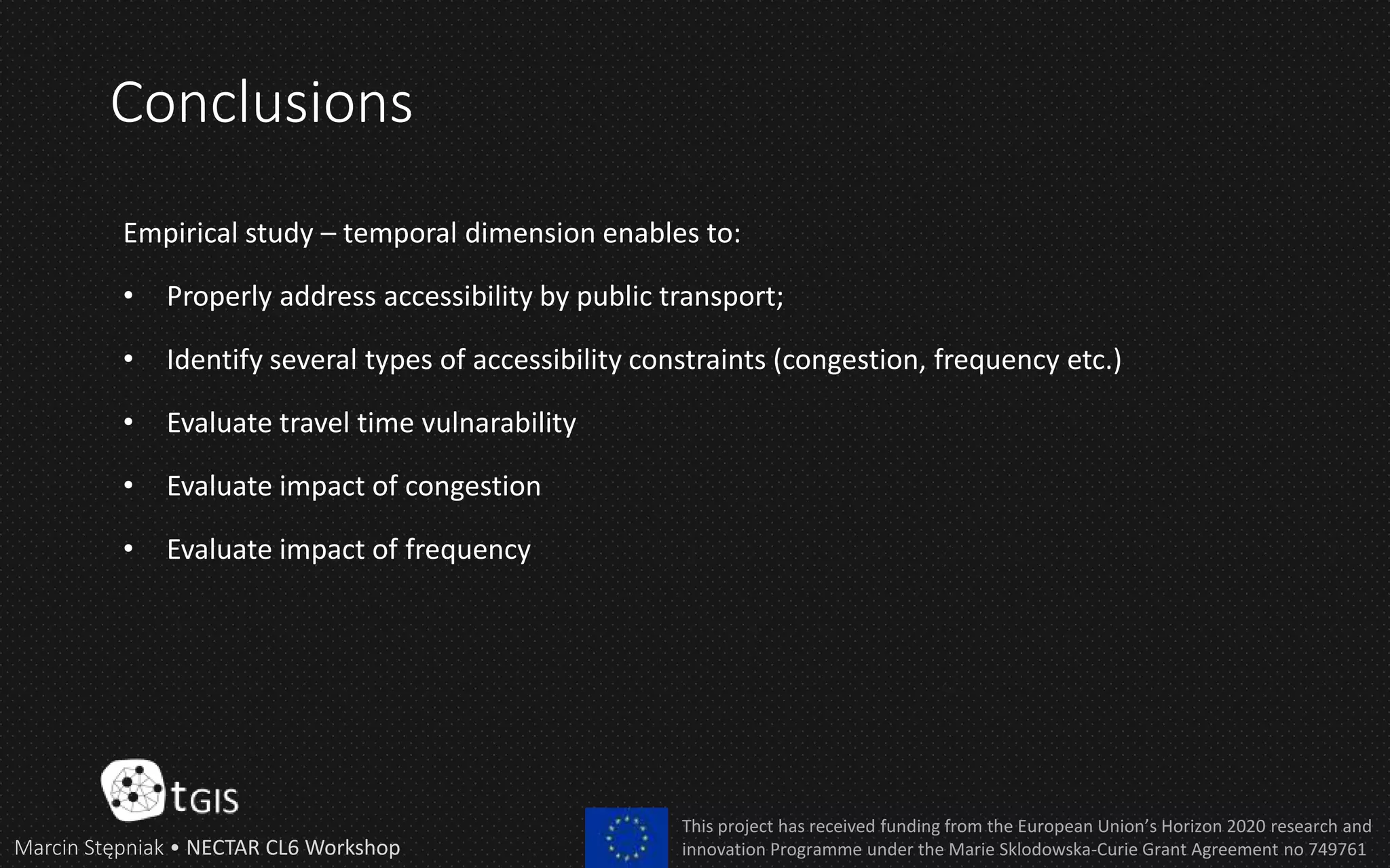 Conclusions
Marcin Stępniak • NECTAR CL6 Workshop
This project has received funding from the European Union’s Horizon 2020 research and
innovation Programme under the Marie Sklodowska-Curie Grant Agreement no 749761
Empirical study – temporal dimension enables to:
• Properly address accessibility by public transport;
• Identify several types of accessibility constraints (congestion, frequency etc.)
• Evaluate travel time vulnarability
• Evaluate impact of congestion
• Evaluate impact of frequency
 