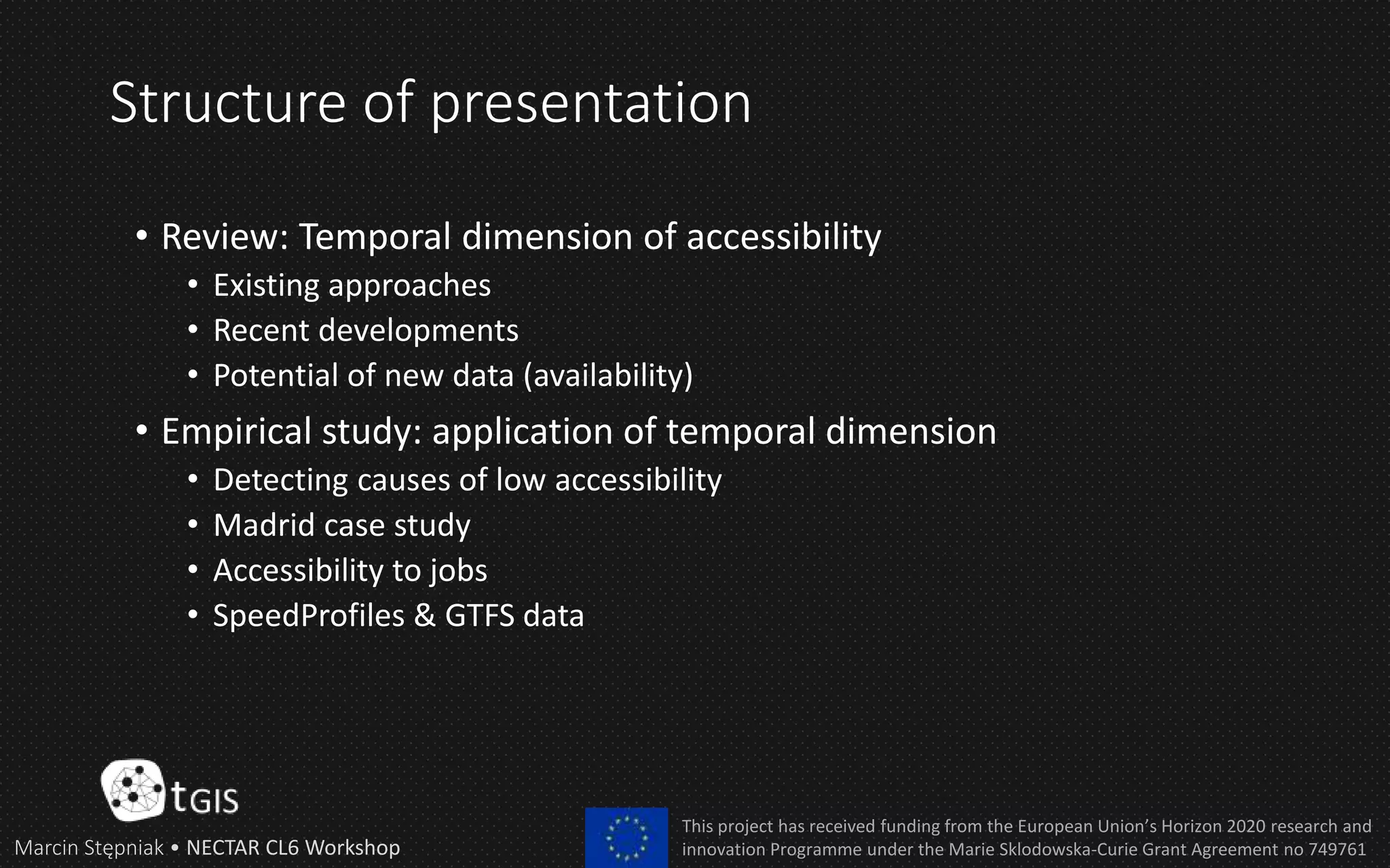 Structure of presentation
• Review: Temporal dimension of accessibility
• Existing approaches
• Recent developments
• Potential of new data (availability)
• Empirical study: application of temporal dimension
• Detecting causes of low accessibility
• Madrid case study
• Accessibility to jobs
• SpeedProfiles & GTFS data
Marcin Stępniak • NECTAR CL6 Workshop
This project has received funding from the European Union’s Horizon 2020 research and
innovation Programme under the Marie Sklodowska-Curie Grant Agreement no 749761
 