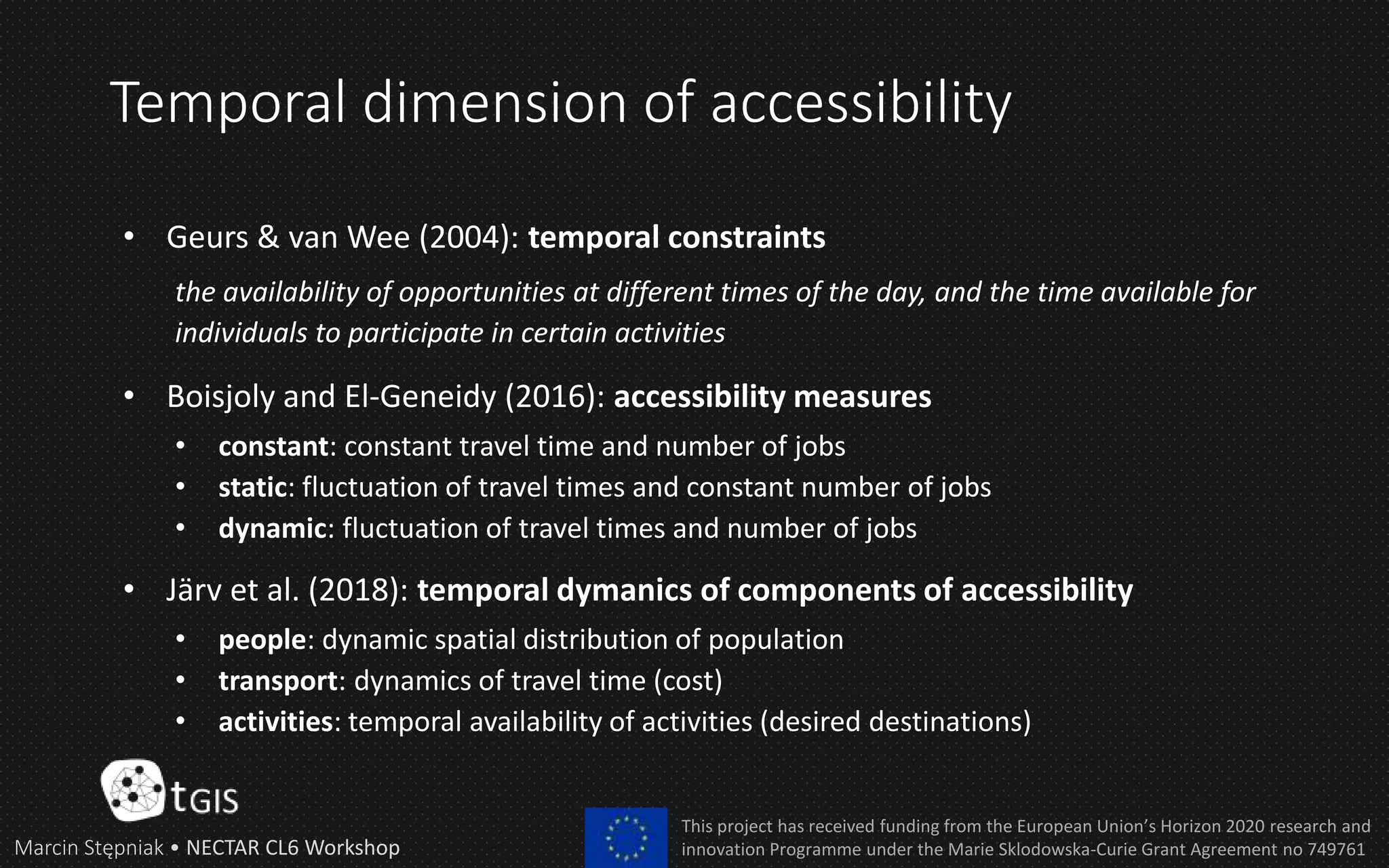 Temporal dimension of accessibility
• Geurs & van Wee (2004): temporal constraints
the availability of opportunities at different times of the day, and the time available for
individuals to participate in certain activities
• Boisjoly and El-Geneidy (2016): accessibility measures
• constant: constant travel time and number of jobs
• static: fluctuation of travel times and constant number of jobs
• dynamic: fluctuation of travel times and number of jobs
• Järv et al. (2018): temporal dymanics of components of accessibility
• people: dynamic spatial distribution of population
• transport: dynamics of travel time (cost)
• activities: temporal availability of activities (desired destinations)
Marcin Stępniak • NECTAR CL6 Workshop
This project has received funding from the European Union’s Horizon 2020 research and
innovation Programme under the Marie Sklodowska-Curie Grant Agreement no 749761
 